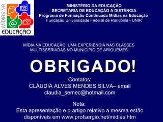 MINISTÉRIO DA EDUCAÇÃO
SECRETARIA DE EDUCAÇÃO A DISTÂNCIA
Programa de Formação Continuada Mídias na Educação
Fundação Universidade Federal de Rondônia - UNIR

MÍDIA NA EDUCAÇÃO, UMA EXPERIÊNCIA NAS CLASSES
MULTISSERIADAS NO MUNICÍPIO DE ARIQUEMES

O B R I G A D O!

Contatos:
CLÁUDIA ALVES MENDES SILVA– email
claudia_semec@hotmail.com

Nota:
Esta apresentação e o artigo relativo a mesma estão
disponíveis em www.profsergio.net/midias.htm

 