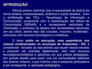 INTRODUÇÃO
Educar parece caminhar com a necessidade de fazê-lo de
forma atrativa, contextualizada, dinâmica e outros desafios. Com
o proliferação das TICs – Tecnologias da Informação e
Comunicação, juntamente com a massificação dos Meios de
Comunicação (MÍDIAS) e a conseqüente velocidade da
informação, o professor se depara com necessidades adicionais
em seu ofício, dentre elas: Ser inovador, inclusivo, “multimídia”,
articulado com recursos tecnológicos e midiáticos.
O tema mídia na educação, uma experiência nas
classes multisseriadas no município de Ariquemes - RO, é
considerado inovador às educadoras que atuam nessas escolas
e precisam ser incluídas digitalmente, lidar com recursos
tecnológicos/midiáticos e aplicá-los em sua prática pedagógica.
Um grande desafio para quem vive em comunidades distantes
dos centros urbanos, o que motivou uma a pesquisa participativa
e por conseguinte a aplicação pedagógica.

 