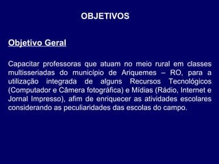 OBJETIVOS
Objetivo Geral
Capacitar professoras que atuam no meio rural em classes
multisseriadas do município de Ariquemes – RO, para a
utilização integrada de alguns Recursos Tecnológicos
(Computador e Câmera fotográfica) e Mídias (Rádio, Internet e
Jornal Impresso), afim de enriquecer as atividades escolares
considerando as peculiaridades das escolas do campo.

 