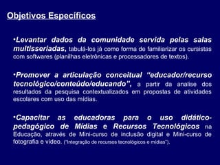 Objetivos Específicos
•Levantar dados da comunidade servida pelas salas
multisseriadas, tabulá-los já como forma de familiarizar os cursistas
com softwares (planilhas eletrônicas e processadores de textos).

•Promover a articulação conceitual “educador/recurso
tecnológico/conteúdo/educando”, a partir da analise dos
resultados da pesquisa contextualizados em propostas de atividades
escolares com uso das mídias.

•Capacitar as educadoras para o uso didáticopedagógico de Mídias e Recursos Tecnológicos na
Educação, através de Mini-curso de inclusão digital e Mini-curso de
fotografia e vídeo. (“Integração de recursos tecnológicos e mídias”).

 