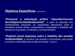 Objetivos Específicos (continuação)
•Promover a articulação prática “educador/recurso
tecnológico/conteúdo/educando”, a partir da aplicação dos
conhecimentos adquiridos na capacitação (demonstrar entre si
atividades usando mídias, considerando a adequação a realidade das
escolas em que atuam, conteúdos e currículo escolar).

•Produzir jornal impresso sobre o trabalho das escolas
multisseriadas, e circulá-lo nas escolas e comunidade, para ajudar
a construir a identidade das escolas do campo.

(“Desafio”).

 