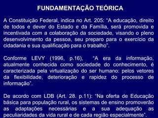 FUNDAMENTAÇÃO TEÓRICA
A Constituição Federal, indica no Art. 205: “A educação, direito
de todos e dever do Estado e da Família, será promovida e
incentivada com a colaboração da sociedade, visando o pleno
desenvolvimento da pessoa, seu preparo para o exercício da
cidadania e sua qualificação para o trabalho”.
Conforme LEVY (1996, p.16),
“A era da informação,
atualmente conhecida como sociedade do conhecimento, é
caracterizada pela virtualização do ser humano: pelos vetores
da flexibilidade, deterioração e rapidez do processo de
informação”.
De acordo com LDB (Art. 28. p.11): “Na oferta de Educação
básica para população rural, os sistemas de ensino promoverão
as adaptações necessárias e a sua adequação as
peculiaridades da vida rural e de cada região especialmente”.

 