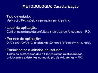 METODOLOGIA: Caracterização
•Tipo de estudo:
Aplicação Pedagógica e pesquisa participativa.
• Local

da aplicação:

Centro tecnológico da prefeitura municipal de Ariquemes – RO.
• Período

da aplicação:

06/08 a 01/09/2010, totalizando 20 horas (oficinas/mini-cursos).
• Participantes

e critérios de inclusão:

Todas as professoras das 11 (onze) salas multisseriadas
unidocentes existentes no município de Ariquemes – RO.

 