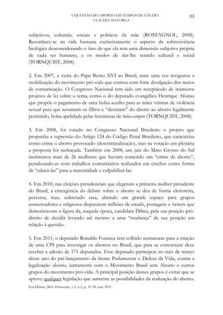 A QUESTÃO DO ABORTO EM TEMPOS DE CÓLERA           33
                                      CLAUDIA MAYORGA



subjetivos, culturais, sociais e políticos da mãe (ROSTAGNOL, 2008).
Reconhece-se na vida humana exclusivamente o aspecto da sobrevivência
biológica desconsiderando o fato de que ela tem uma dimensão subjetiva própria
de cada ser humano, e os modos de dar-lhe sentido cultural e social
(TORNQUIST, 2008).

2. Em 2007, a visita do Papa Bento XVI ao Brasil, mais uma vez revigorou a
mobilização do movimento pró-vida que contou com forte divulgação dos meios
de comunicação. O Congresso Nacional tem sido um receptáculo de inúmeros
projetos de lei sobre o tema, como o do deputado evangélico Henrique Afonso
que propõe o pagamento de uma bolsa-auxílio para as mães vitimas de violência
sexual para que assumam os filhos e “desistam” do direito ao aborto legalmente
permitido, bolsa apelidada pelas feministas de bolsa-estupro (TORNQUIST, 2008).

3. Em 2008, foi votado no Congresso Nacional Brasileiro o projeto que
propunha a supressão do Artigo 124 do Código Penal Brasileiro, que caracteriza
como crime o aborto provocado (descriminalização), mas na votação em plenária
a proposta foi rechaçada. Também em 2008, um juiz do Mato Grosso do Sul
incriminou mais de 26 mulheres que haviam cometido um “crime de aborto”,
penalizando-as com trabalhos comunitários realizados em creches como forma
de “educá-las” para a maternidade e culpabilizá-las.

4. Em 2010, nas eleições presidenciais que elegeram a primeira mulher presidente
do Brasil, a emergência do debate sobre o aborto se deu de forma eleitoreira,
perversa, mas, sobretudo rasa, abrindo um grande espaço para grupos
conservadores e religiosos dispararem milhões de emails, postagens e twiters que
demonizavam a figura da, naquela época, candidata Dilma, pela sua posição pró-
direito de decidir levando até mesmo a uma “mudança” de sua posição em
relação à questão.

5. Em 2011, o deputado Ronaldo Fonseca tem colhido assinaturas para a criação
de uma CPI para investigar os abortos no Brasil, que para se concretizar deve
receber a adesão de 171 deputados. Esse deputado participou no mês de março
desse ano do pré-lançamento da frente Parlamentar e Defesa da Vida, contra a
legalização aborto, juntamente com o Movimento Brasil sem Aborto e outros
grupos do movimento pró-vida. A principal posição desses grupos é evitar que se
aprove qualquer legislação que aumente as possibilidades da realização do aborto.
Em Debate, Belo Horizonte, v.3, n.2, p. 31-38, mai. 2011.
 