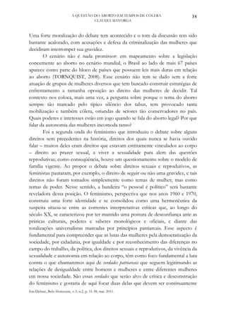 A QUESTÃO DO ABORTO EM TEMPOS DE CÓLERA             34
                                      CLAUDIA MAYORGA



Uma forte moralização do debate tem acontecido e o tom da discussão tem sido
bastante acalorado, com acusações e defesa da criminalização das mulheres que
decidiram interromper sua gravidez.
       O cenário não é nada promissor: em mapeamento sobre a legislação
concernente ao aborto no cenário mundial, o Brasil ao lado de mais 67 países
aparece como parte do bloco de países que possuem leis mais duras em relação
ao aborto (TORNQUIST, 2008). Esse cenário não tem se dado sem a forte
atuação de grupos de mulheres diversos que tem buscado construir estratégias de
enfrentamento a tamanha oposição ao direito das mulheres de decidir. Tal
contexto nos coloca, mais uma vez, a pergunta sobre porque o tema do aborto
sempre tão marcado pelo típico silêncio dos tabus, tem provocado tanta
mobilização e também cólera, oriundas de setores tão conservadores no país.
Quais poderes e interesses estão em jogo quando se fala do aborto legal? Por que
falar da autonomia das mulheres incomoda tanto?
       Foi a segunda onda do feminismo que introduziu o debate sobre alguns
direitos sem precedentes na história, direitos dos quais nunca se havia ouvido
falar – muitos deles eram direitos que estavam estritamente vinculados ao corpo
– direito ao prazer sexual, a viver a sexualidade para alem das questões
reprodutivas; como conseqüência, houve um questionamento sobre o modelo de
família vigente. Ao propor o debate sobre direitos sexuais e reprodutivos, as
feministas pautaram, por exemplo, o direito de seguir ou não uma gravidez, e tais
direitos não foram tomados simplesmente como temas de mulher, mas como
temas de poder. Nesse sentido, a bandeira “o pessoal é político” será bastante
reveladora dessa posição. O feminismo, perspectiva que nos anos 1960 e 1970,
construiu uma forte identidade e se consolidou como uma hermenêutica da
suspeita situou-se entre as correntes interpretativas críticas que, ao longo do
século XX, se caracterizou por ter mantido uma postura de desconfiança ante as
práticas culturais, poderes e saberes monológicos e oficiais, e diante das
totalizações universalistas marcadas por princípios patriarcais. Esse aspecto é
fundamental para compreender que as lutas das mulheres pela democratização da
sociedade, por cidadania, por igualdade e por reconhecimento das diferenças no
campo do trabalho, da política, dos direitos sexuais e reprodutivos, da vivência da
sexualidade e autonomia em relação ao corpo, têm como foco fundamental a luta
contra o que chamaremos aqui de verdades patriarcais que seguem legitimando as
relações de desigualdade entre homens e mulheres e entre diferentes mulheres
em nossa sociedade. São essas verdades que serão alvo de critica e desconstrução
do feminismo e gostaria de aqui focar duas delas que devem ser continuamente
Em Debate, Belo Horizonte, v.3, n.2, p. 31-38, mai. 2011.
 