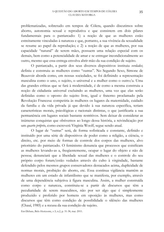 A QUESTÃO DO ABORTO EM TEMPOS DE CÓLERA              35
                                      CLAUDIA MAYORGA



problematizadas, sobretudo em tempos de Cólera, quando discutimos sobre
aborto, autonomia sexual e reprodutiva e que consistem em dois pilares
fundamentais para o patriarcado: 1) a noção de que as mulheres estão
estreitamente vinculadas à natureza e que, portanto, a sua vivência da sexualidade
se resume ao papel da reprodução; e 2) a noção de que as mulheres, por sua
capacidade “natural” de serem mães, possuem uma relação especial com os
demais, bem como a potencialidade de amar e se entregar incondicionalmente ao
outro, mesmo que essa entrega envolva abrir mão da sua condição de sujeito.
        O patriarcado, a partir dos seus diversos dispositivos instituiu verdades;
definiu e construiu as mulheres como “outras”. No Segundo Sexo, Simone de
Beauvoir aborda como, em nossas sociedades, se foi definindo a representação
masculina como o uno, o sujeito, o universal e a mulher como o outro/a. Uma
das grandes críticas que se fará à modernidade, é de como a mesma construiu a
noção de cidadania universal excluindo as mulheres, uma vez que elas serão
definidas como o oposto do sujeito livre, igual e fraterno proclamado pela
Revolução Francesa: competiria às mulheres os lugares da maternidade, cuidado
da família e da vida privada já que devido à sua natureza específica, teriam
características morais, psicológicas e racionais distintas, o que justificaria a sua
permanência em lugares sociais bastante restritivos. Sem deixar de considerar as
inúmeras conquistas que obtivemos ao longo dessa história, a reivindicação por
um quarto próprio, como escreverá Virgínia Woolf, segue sendo atual.
        O lugar de “outras” será, de forma sofisticada e constante, definido e
instituído por uma série de dispositivos de poder como a religião, a ciência, o
direito, etc. por meio de formas de controle dos corpos das mulheres, alvo
prioritário do patriarcado. O feminismo denuncia que processos que coisificam
as mulheres levando-as a, freqüentemente, ocupar o lugar do objeto e não de
pessoa; denunciará que a liberdade sexual das mulheres e o controle do seu
próprio corpo foram/estão vedados através do culto à virgindade, bastante
defendido pelos mesmos grupos conservadores destacados acima, duplicidade de
normas morais, proibição do aborto, etc. Essa contínua vigilância mantém as
mulheres em um estado de infantilismo que se manifesta, por exemplo, através
de uma dependência subjetiva à figura masculina. Assim, a mulher construída
como corpo e natureza, constituiu-se a partir de discursos que têm a
peculiaridade de serem masculinos, não por ser algo que é simplesmente
produzido e proferido por homens em oposição às mulheres, mas como
discursos que têm como condição de possibilidade o silêncio das mulheres
(Chauí, 1985) e a recusa da sua condição de sujeito.
Em Debate, Belo Horizonte, v.3, n.2, p. 31-38, mai. 2011.
 