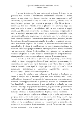 A QUESTÃO DO ABORTO EM TEMPOS DE CÓLERA                   36
                                      CLAUDIA MAYORGA



       O corpo feminino recebe um conjunto de atributos derivados de sua
qualidade mais imediata: a maternidade, estreitamente associada ao instinto
materno e que como todo instinto, consiste em um comportamento pré-
estabelecido e predeterminado em sua forma e conteúdo, definido como um
comportamento gerador, que sustenta e protege a vida. Dessa forma, a
maternidade tem sido definida como a plenitude do feminino; negar essa
condição é negar a natureza, o cuidado da vida, o amor materno, a própria
feminilidade. Identificar esse aspecto é o primeiro passo para a compreensão de
como as mulheres são construídas através da heteronomia – definidas como
esposas, mães, filhas, ou seja, seres para os outros e não seres com os outros, seres que
amam incondicionalmente. Características como consciência, liberdade, escolha,
discernimento foram historicamente negadas às mulheres e relacioná-las com a
esfera da natureza, enquanto aos homens são atribuídos valores relacionados à
racionalidade e à cultura, é considerar que os comportamentos femininos são
imutáveis, a-históricos porque instintivos, e reforça a posição de não discutirmos
e de sustentarmos relações de desigualdade que estão em jogo na sociedade,
colocando em prática o sistema mítico de naturalização dos comportamentos e
ações das mulheres, extremamente eficaz no processo de sua subjetivação.
       É importante destacar que os processos de estigmatização, criminalização
e violência vão ter um papel fundamental para a manutenção das concepções
essencializadoras acerca dos papéis femininos e masculinos. Nossa sociedade
impõe e naturaliza esses papéis e castiga e produz sanções àqueles/as que os
transgridem,     considerando-as       desviantes,      negando-lhes       respeito     e
reconhecimento, criminalizando tais transgressões.
       No caso das mulheres que realizaram ou defendem a legalização do
aborto, a situação não é diferente: quem são essas mulheres más/ loucas/
problemáticas/ ignorantes/ irresponsáveis/ criminosas que interromperam ou
defendem a interrupção voluntária da gravidez? Onde está seu instinto materno?
Que brutalidade e monstruosidade é essa defendida e realizada por essas
mulheres? Esse tipo de julgamento moralizante, culpabilizador e que criminaliza
as mulheres está baseado em um modelo que tem como base o controle das
mulheres, colocando as mesmas em situação de grande pressão e violência.
       O patriarcado tem atuado no sentido de negar às mulheres justamente o
que pode constituí-las como sujeitos – a autonomia para falar, pensar e agir.
Foram dadas às mulheres finalidades internas a partir do exterior absoluto, e a
sutileza de tal procedimento consiste no consentimento e aceitação, pelas
mulheres, da interiorização dessas finalidades externas. Às mulheres foi atribuída
Em Debate, Belo Horizonte, v.3, n.2, p. 31-38, mai. 2011.
 