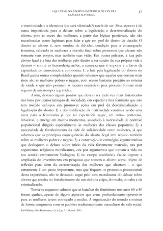A QUESTÃO DO ABORTO EM TEMPOS DE CÓLERA               37
                                      CLAUDIA MAYORGA



a interioridade e a silenciosa (ou será silenciada?) tarefa de ser. Esse aspecto é de
suma importância para o debate sobre a legalização e descriminalização do
aborto, pois as vozes das mulheres, a partir das lógicas patriarcais, não são
reconhecidas como legítimas para falar e agir em prol do direito de decidir. O
direito ao aborto é, sem sombra de dúvidas, condição para a emancipação
feminina, cabendo às mulheres a decisão final sobre processos que afetam não
somente seus corpos, mas também suas vidas. Em outras palavras, a luta pelo
aborto legal é a luta das mulheres pelo direito a ser sujeito de sua própria vida e
destino – contra as heterodesignações, a natureza que é imposta e a favor da
capacidade de consciência e autonomia. E a luta pela legalização do aborto no
Brasil ganha outras complexidades quando sabemos que aquelas que correm mais
risco são as mulheres pobres e negras, com acesso bastante precário ao sistema
de saúde e que não possuem o recurso necessário para procurar formas mais
seguras de interromper a gravidez.
       Assim, destaco alguns pontos que devem ser cada vez mais fortalecidos
nas lutas por democratização da sociedade, em especial a luta feminista que não
tem medido esforços em promover ações em prol da descriminalização e
legalização do aborto: 1) a desmistificação da maternidade continua sendo uma
meta para o feminismo já que tal experiência segue, em tantos contextos,
intocável, e emerge em muitos momentos, associado à necessidade de controle
populacional dirigido especialmente às mulheres das classes populares; 2) a
necessidade de fortalecimento da rede de solidariedade entre mulheres, já que
sabemos que as principais consequências do aborto ilegal tem recaído também
sobre as mulheres pobres e negras; 3) a construção de estratégias argumentativas
que desloquem o debate sobre início da vida fortemente marcado, ora por
argumentos religiosos moralizantes, ora por argumentos que tomam a vida no
seu sentido estritamente biológico; 4) no campo acadêmico, faz-se urgente a
ampliação do investimento em pesquisas que tomem o aborto como objeto de
reflexão para alem da caracterização das mulheres que abortam – o que
certamente é um passo importante, mas que foquem os processos psicossociais
dessa experiência, não se deixando cegar pelo tom moralizante do debate sobre
aborto que resulta no fortalecimento de um ciclo da culpa, do medo, do tabu e da
criminalização.
       Torna-se enganoso admitir que as batalhas do feminismo nos anos 60 a 80
foram ganhas, apesar de alguns aspectos que eram profundamente opressivos
para as mulheres terem começado a mudar. A organização do mundo continua
de forma congruente com os padrões tradicionalmente masculinos de vida social.
Em Debate, Belo Horizonte, v.3, n.2, p. 31-38, mai. 2011.
 