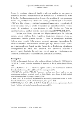 A QUESTÃO DO ABORTO EM TEMPOS DE CÓLERA                             38
                                      CLAUDIA MAYORGA



Apesar do contínuo colapso da família tradicional nuclear, se atentamos ao
numero de divórcios, crianças nascidas em famílias onde as mulheres são chefes
de família e famílias monoparentais, o debate sobre a união civil entre pessoas do
mesmo sexo, as criticas que o feminismo lésbico, juntamente com o movimento
LGBT tem feito à heteronormatividade compulsória que marca a organização da
nossa sociedade e claro, da família, percebemos que o mundo ocidental continua
incapaz de abandonar as suas fantasias de vida familiar em favor do
reconhecimento da realidade histórica e contemporânea (TORNQUIST, 2008).
      Estamos, sem dúvida, diante de uma fulgente emancipação das mulheres,
mas essa história está longe de ter chegado ao fim, já que o momento em que nos
encontramos enuncia grandes desafios à causa da emancipação feminina.
Embora, como nos dirá Collin estamos assistindo a passagem da metafísica dos
sexos fundamentada na natureza ou na razão para algo distinto, o que é certo é
que o sexismo não está fora de questão. Outros são os desafios que o feminismo
contemporâneo no Brasil deve enfrentar, mas certamente enquanto o
reconhecimento do direito das mulheres a decidir sobre seu próprio corpo não
acontecer, continuaremos vivenciando uma democracia incompleta.

Bibliografia:
CHAUÍ, M. Participando do debate sobre mulher e violência. In: Chauí, M.; CARDOSO, R.;
PAOLI, M. C. (orgs.). Perspectivas antropológicas da mulher, vol. 4, Rio de Janeiro: Zahar Editores,
1985.
DINIZ, D.; VELEZ, A. C. G. Aborto na Suprema Corte: O caso da anencefalia no Brasil.
Revista Estudos Feministas, v.16; n.2; Florianópolis, maio-agosto, 2008.
MAYORGA, C.; MAGALHÃES, M. Feminismo e as lutas pelo aborto legal ou por que
autonomia das mulheres incomoda tanto? In: Maia, Mônica (org.) Direito de decidir: múltiplos
olhares sobre o aborto. Belo Horizonte: Autêntica, 2008.
ROSTAGNOL, S. El conflicto mujer-embrión em debate parlamentario sobre el aborto.
Revista Estudos Feministas, vol.16, n.2, Florianópolis, maio-agosto, 2008.
TORNQUIST, C.S.; C.B. SILVA & LAGO, M.C.S. Dossiê Aborto. Apresentação. Revista
Estudos Feministas, vol.16, n.2, Florianópolis, maio-agosto, 2008.




Em Debate, Belo Horizonte, v.3, n.2, p. 31-38, mai. 2011.
 