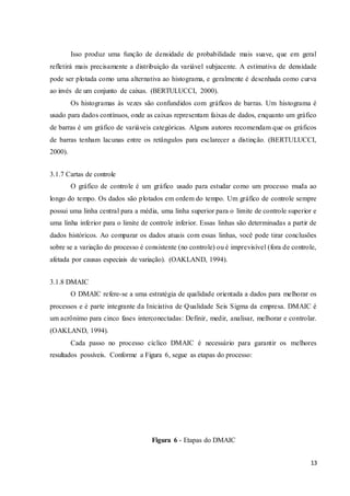 13
Isso produz uma função de densidade de probabilidade mais suave, que em geral
refletirá mais precisamente a distribuição da variável subjacente. A estimativa de densidade
pode ser plotada como uma alternativa ao histograma, e geralmente é desenhada como curva
ao invés de um conjunto de caixas. (BERTULUCCI, 2000).
Os histogramas às vezes são confundidos com gráficos de barras. Um histograma é
usado para dados contínuos, onde as caixas representam faixas de dados, enquanto um gráfico
de barras é um gráfico de variáveis categóricas. Alguns autores recomendam que os gráficos
de barras tenham lacunas entre os retângulos para esclarecer a distinção. (BERTULUCCI,
2000).
3.1.7 Cartas de controle
O gráfico de controle é um gráfico usado para estudar como um processo muda ao
longo do tempo. Os dados são plotados em ordem do tempo. Um gráfico de controle sempre
possui uma linha central para a média, uma linha superior para o limite de controle superior e
uma linha inferior para o limite de controle inferior. Essas linhas são determinadas a partir de
dados históricos. Ao comparar os dados atuais com essas linhas, você pode tirar conclusões
sobre se a variação do processo é consistente (no controle) ou é imprevisível (fora de controle,
afetada por causas especiais de variação). (OAKLAND, 1994).
3.1.8 DMAIC
O DMAIC refere-se a uma estratégia de qualidade orientada a dados para melhorar os
processos e é parte integrante da Iniciativa de Qualidade Seis Sigma da empresa. DMAIC é
um acrônimo para cinco fases interconectadas: Definir, medir, analisar, melhorar e controlar.
(OAKLAND, 1994).
Cada passo no processo cíclico DMAIC é necessário para garantir os melhores
resultados possíveis. Conforme a Figura 6, segue as etapas do processo:
Figura 6 - Etapas do DMAIC
 