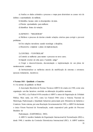 15
a) Analise os dados coletados e processe o mapa para determinar as causas raiz de
defeitos e oportunidades de melhoria.
b) Identifica lacunas entre os desempenhos da meta.
c) Priorize oportunidades para melhorar.
d) Identificar fontes de variação.
4) IMPROVE – “MELHORAR”
a) Melhore o processo de destino criando soluções criativas para corrigir e prevenir
problemas.
b) Crie soluções inovadoras usando tecnologia e disciplina.
c) Desenvolva e implante o plano de implementação.
5) CONTROL – “CONTROLAR”
a) Controle as melhorias para manter o processo no novo curso.
b) Impedir reverter de volta para o "caminho antigo"
c) Exigir o desenvolvimento, documentação e implementação de um plano de
monitoramento contínuo.
d) Institucionalizar as melhorias através da modificação de sistemas e estruturas
(pessoal, treinamento, incentivos).
4 Normas ISO – Qualidade e Conceitos
4.1 As normas da qualidade no Brasil
A Associação Brasileira de Normas Técnicas (ABNT) foi criada em 1940, como uma
organização sem fins lucrativos envolvida na elaboração de padrões nacionais.
Em 1962, a Lei Federal 4150 concedeu à ABNT o status de Organização de Utilidade
Pública. Mais tarde, em 1973, outra Lei Federal 5966 criou o Sistema Nacional de
Metrologia, Padronização e Qualidade Industrial, patrocinado pelo Ministério da Indústria e
Comércio. Neste sistema, por uma Resolução Governamental de 1992, a ABNT foi declarada
o único Fórum Nacional de Normalização, sendo responsável pela gestão do Processo
Brasileiro de
Padronização. (SARTORELLI, 2003).
A ABNT é membro fundador da Organização Internacional de Normalização (ISO) e,
desde 1940, é membro da Comissão Eletrotécnica Internacional (IEC). A ABNT também
 