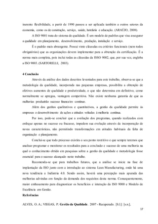 17
inerente flexibilidade, a partir de 1990 passou a ser aplicada também a outros setores da
economia, como os de construção, serviço, saúde, hotelaria e educação. (ARAÚJO, 2008).
A ISO 9001 trata do sistema de qualidade. É um modelo de padrões que visa assegurar
a qualidade em planejamento, desenvolvimento, produção, instalação e serviço.
É o padrão mais abrangente. Possui vinte cláusulas ou critérios funcionais (nem todos
obrigatórios) que as organizações devem implementar para a obtenção da certificação. É a
norma mais completa, pois inclui todas as cláusulas da ISSO 9002, que, por sua vez, engloba
a ISO 9003. (SARTORELLI, 2003).
4 Conclusão
Através da análise dos dados descritos levantados para este trabalho, observa-se que a
metodologia da qualidade, incorporada nas pequenas empresas, possibilita a obtenção de
efetivos aumentos de qualidade e produtividade, o que não determina em definitivo, como
normalmente se apregoa, vantagem competitiva. Não existe nenhuma garantia de que as
melhorias produzirão sucesso financeiro contínuo.
Além dos ganhos qualitativos e quantitativos, a gestão da qualidade permite às
empresas o desenvolvimento de ações e atitudes voltadas à melhoria contínua.
Por isso, pode-se concluir que a avaliação dos programas, quando realizados com
enfoque apenas no sucesso ou fracasso, impedem sua evolução através da incorporação de
novas características, não permitindo transformações em atitudes habituais da falta de
organização e planejamento.
Conclui-se que todo processo existira o seu ponto restritivo e que sempre teremos que
analisar programar e monitorar os resultados para a conclusão e sucesso de uma melhoria na
qual o conhecimento obtido em pesquisas sobre a gestão da qualidade e metodologia fosse
essencial para o sucesso alcançado neste trabalho.
Recomenda-se que para trabalhos futuros, que a análise se inicie na fase de
implantação da ISO junto com a introdução ao sistema Lean Manufacturing, onde há uma
nova tendência a Indústria 4.0. Sendo assim, haverá uma percepção mais apurada das
melhorias advindas em função da demanda dos requisitos desta norma. Consequentemente,
maior embasamento para diagnosticar os benefícios e interação da ISO 9000 e Modelo de
Excelência em Gestão.
Referências
ALVES, O. A.; VIEGAS, P. Gestão da Qualidade. 2007 - Recuperado. [S.l.]: [s.n.],
 