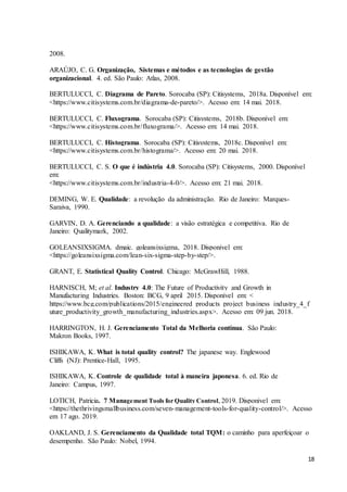 18
2008.
ARAÚJO, C. G. Organização, Sistemas e métodos e as tecnologias de gestão
organizacional. 4. ed. São Paulo: Atlas, 2008.
BERTULUCCI, C. Diagrama de Pareto. Sorocaba (SP): Citisystems, 2018a. Disponível em:
<https://www.citisystems.com.br/diagrama-de-pareto/>. Acesso em: 14 mai. 2018.
BERTULUCCI, C. Fluxograma. Sorocaba (SP): Citisystems, 2018b. Disponível em:
<https://www.citisystems.com.br/fluxograma/>. Acesso em: 14 mai. 2018.
BERTULUCCI, C. Histograma. Sorocaba (SP): Citisystems, 2018c. Disponível em:
<https://www.citisystems.com.br/histograma/>. Acesso em: 20 mai. 2018.
BERTULUCCI, C. S. O que é indústria 4.0. Sorocaba (SP): Citisystems, 2000. Disponível
em:
<https://www.citisystems.com.br/industria-4-0/>. Acesso em: 21 mai. 2018.
DEMING, W. E. Qualidade: a revolução da administração. Rio de Janeiro: Marques-
Saraiva, 1990.
GARVIN, D. A. Gerenciando a qualidade: a visão estratégica e competitiva. Rio de
Janeiro: Qualitymark, 2002.
GOLEANSIXSIGMA. dmaic. goleansixsigma, 2018. Disponivel em:
<https://goleansixsigma.com/lean-six-sigma-step-by-step/>.
GRANT, E. Statistical Quality Control. Chicago: McGrawHill, 1988.
HARNISCH, M; et al. Industry 4.0: The Future of Productivity and Growth in
Manufacturing Industries. Boston: BCG, 9 april 2015. Disponível em: <
https://www.bcg.com/publications/2015/engineered_products_project_business_industry_4_f
uture_productivity_growth_manufacturing_industries.aspx>. Acesso em: 09 jun. 2018.
HARRINGTON, H. J. Gerenciamento Total da Melhoria contínua. São Paulo:
Makron Books, 1997.
ISHIKAWA, K. What is total quality control? The japanese way. Englewood
Cliffs (NJ): Prentice-Hall, 1995.
ISHIKAWA, K. Controle de qualidade total à maneira japonesa. 6. ed. Rio de
Janeiro: Campus, 1997.
LOTICH, Patricia. 7 Management Tools for Quality Control, 2019. Disponivel em:
<https://thethrivingsmallbusiness.com/seven-management-tools-for-quality-control/>. Acesso
em 17 ago. 2019.
OAKLAND, J. S. Gerenciamento da Qualidade total TQM: o caminho para aperfeiçoar o
desempenho. São Paulo: Nobel, 1994.
 