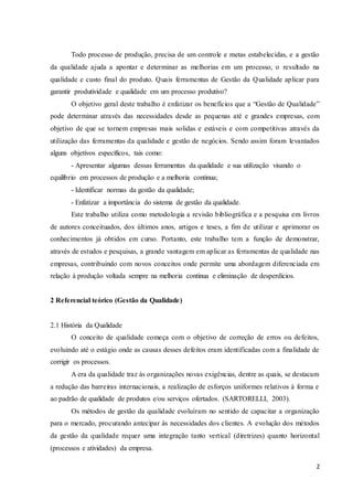 2
Todo processo de produção, precisa de um controle e metas estabelecidas, e a gestão
da qualidade ajuda a apontar e determinar as melhorias em um processo, o resultado na
qualidade e custo final do produto. Quais ferramentas de Gestão da Qualidade aplicar para
garantir produtividade e qualidade em um processo produtivo?
O objetivo geral deste trabalho é enfatizar os benefícios que a “Gestão de Qualidade”
pode determinar através das necessidades desde as pequenas até e grandes empresas, com
objetivo de que se tornem empresas mais solidas e estáveis e com competitivas através da
utilização das ferramentas da qualidade e gestão de negócios. Sendo assim foram levantados
alguns objetivos específicos, tais como:
- Apresentar algumas dessas ferramentas da qualidade e sua utilização visando o
equilíbrio em processos de produção e a melhoria continua;
- Identificar normas da gestão da qualidade;
- Enfatizar a importância do sistema de gestão da qualidade.
Este trabalho utiliza como metodologia a revisão bibliográfica e a pesquisa em livros
de autores conceituados, dos últimos anos, artigos e teses, a fim de utilizar e aprimorar os
conhecimentos já obtidos em curso. Portanto, este trabalho tem a função de demonstrar,
através de estudos e pesquisas, a grande vantagem em aplicar as ferramentas de qualidade nas
empresas, contribuindo com novos conceitos onde permite uma abordagem diferenciada em
relação à produção voltada sempre na melhoria continua e eliminação de desperdícios.
2 Referencial teórico (Gestão da Qualidade)
2.1 História da Qualidade
O conceito de qualidade começa com o objetivo de correção de erros ou defeitos,
evoluindo até o estágio onde as causas desses defeitos eram identificadas com a finalidade de
corrigir os processos.
A era da qualidade traz às organizações novas exigências, dentre as quais, se destacam
a redução das barreiras internacionais, a realização de esforços uniformes relativos à forma e
ao padrão de qualidade de produtos e/ou serviços ofertados. (SARTORELLI, 2003).
Os métodos de gestão da qualidade evoluíram no sentido de capacitar a organização
para o mercado, procurando antecipar às necessidades dos clientes. A evolução dos métodos
da gestão da qualidade requer uma integração tanto vertical (diretrizes) quanto horizontal
(processos e atividades) da empresa.
 