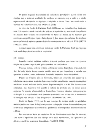 3
Os pilares da gestão da qualidade são a orientação por objetivos e pelo cliente. Isto
significa que a gestão da qualidade dos produtos se preocupa com a visão e a missão
organizacional, alcançando os objetivos e atingindo as metas. Tudo isso satisfazendo o
interesse dos stakeholders. (ALVES e VIEGAS, 2008).
As raízes da Gestão da Qualidade Total (GQT) pode ser rastreada até ao início dos
anos 1920, quando a teoria estatística foi aplicada pela primeira vez ao controle de qualidade
do produto. Este conceito foi desenvolvido no Japão na década de 40 liderados por
americanos, como Deming, Juran e Feigenbaum. O foco passou de qualidade dos produtos
com a qualidade de todas as questões dentro de uma organização - o início da TQM. (ALVES
e VIEGAS, 2008).
A seguir segue uma amostra da história da Gestão da Qualidade Total, que teve seu
início desde inspeção até a excelência empresarial.
2.1.1 Inspeção
Inspeção envolve medições, análise e testes de produtos, processos e serviços em
relação aos requisitos especificados para determinar sua conformidade.
O uso de inspeção se torna evidente ao longo da história da produção organizada. No
final da Idade Média, foram tomadas medidas especiais para inspecionar o trabalho dos
aprendizes e artífices, contra reclamações de trabalho temporário ou de má qualidade.
Durante os primeiros anos de fabricação, utilizou-se a inspeção para decidir se o
trabalho de quem executa a mão de obra ou um produto manufaturado preenche os requisitos
verificando se está aceitável, ou não, dentro do padrão exigido. Não foi feito de uma forma
sistemática, mas funcionou bem quando o volume de produção era em menor escala
produtiva. No entanto, a humanidade se desenvolveu, vieram as máquinas junto com novas
tecnologias, e as organizações e seus processos se tornando cada vez maiores, a necessidade
de operações mais eficazes se torna indispensável. (HARRINGTON, 1997).
Conforme Taylor (1911), um de seus conceitos foi realizar tarefas em condições
normais, porém com certas definições no processo. A inspeção foi uma dessas definições para
as tarefas de uma produção e destinava-se a garantir que nenhum produto defeituoso deixasse
a fábrica.
Este movimento levou ao surgimento de um departamento específico de inspeção.
Uma nova e importante ideia que emergiu desse novo departamento, foi a prevenção de
defeitos, o que levou ao controle de qualidade. (TAYLOR, 1911).
 