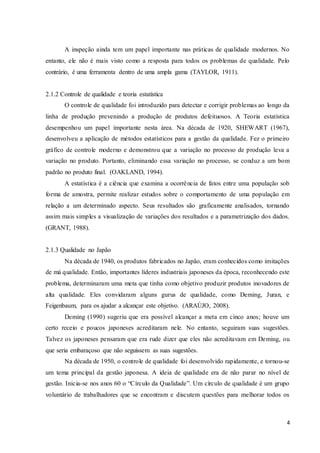 4
A inspeção ainda tem um papel importante nas práticas de qualidade modernos. No
entanto, ele não é mais visto como a resposta para todos os problemas de qualidade. Pelo
contrário, é uma ferramenta dentro de uma ampla gama (TAYLOR, 1911).
2.1.2 Controle de qualidade e teoria estatística
O controle de qualidade foi introduzido para detectar e corrigir problemas ao longo da
linha de produção prevenindo a produção de produtos defeituosos. A Teoria estatística
desempenhou um papel importante nesta área. Na década de 1920, SHEWART (1967),
desenvolveu a aplicação de métodos estatísticos para a gestão da qualidade. Fez o primeiro
gráfico de controle moderno e demonstrou que a variação no processo de produção leva a
variação no produto. Portanto, eliminando essa variação no processo, se conduz a um bom
padrão no produto final. (OAKLAND, 1994).
A estatística é a ciência que examina a ocorrência de fatos entre uma população sob
forma de amostra, permite realizar estudos sobre o comportamento de uma população em
relação a um determinado aspecto. Seus resultados são graficamente analisados, tornando
assim mais simples a visualização de variações dos resultados e a parametrização dos dados.
(GRANT, 1988).
2.1.3 Qualidade no Japão
Na década de 1940, os produtos fabricados no Japão, eram conhecidos como imitações
de má qualidade. Então, importantes líderes industriais japoneses da época, reconhecendo este
problema, determinaram uma meta que tinha como objetivo produzir produtos inovadores de
alta qualidade. Eles convidaram alguns gurus de qualidade, como Deming, Juran, e
Feigenbaum, para os ajudar a alcançar este objetivo. (ARAÚJO, 2008).
Deming (1990) sugeriu que era possível alcançar a meta em cinco anos; houve um
certo receio e poucos japoneses acreditaram nele. No entanto, seguiram suas sugestões.
Talvez os japoneses pensaram que era rude dizer que eles não acreditavam em Deming, ou
que seria embaraçoso que não seguissem as suas sugestões.
Na década de 1950, o controle de qualidade foi desenvolvido rapidamente, e tornou-se
um tema principal da gestão japonesa. A ideia de qualidade era de não parar no nível de
gestão. Inicia-se nos anos 60 o “Círculo da Qualidade”. Um círculo de qualidade é um grupo
voluntário de trabalhadores que se encontram e discutem questões para melhorar todos os
 