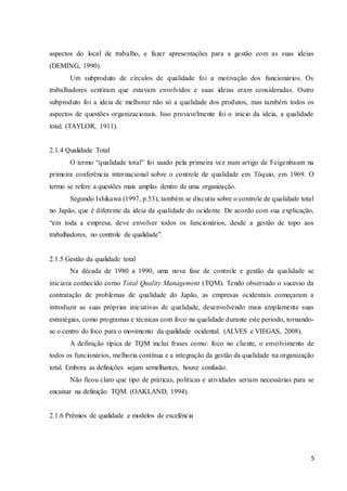 5
aspectos do local de trabalho, e fazer apresentações para a gestão com as suas ideias
(DEMING, 1990).
Um subproduto de círculos de qualidade foi a motivação dos funcionários. Os
trabalhadores sentiram que estavam envolvidos e suas ideias eram consideradas. Outro
subproduto foi a ideia de melhorar não só a qualidade dos produtos, mas também todos os
aspectos de questões organizacionais. Isso provavelmente foi o início da ideia, a qualidade
total. (TAYLOR, 1911).
2.1.4 Qualidade Total
O termo “qualidade total” foi usado pela primeira vez num artigo de Feigenbaum na
primeira conferência internacional sobre o controle de qualidade em Tóquio, em 1969. O
termo se refere a questões mais amplas dentro de uma organização.
Segundo Ishikawa (1997, p.53), também se discutiu sobre o controle de qualidade total
no Japão, que é diferente da ideia da qualidade do ocidente. De acordo com sua explicação,
“em toda a empresa, deve envolver todos os funcionários, desde a gestão de topo aos
trabalhadores, no controle de qualidade”.
2.1.5 Gestão da qualidade total
Na década de 1980 a 1990, uma nova fase de controle e gestão da qualidade se
iniciava conhecido como Total Quality Management (TQM). Tendo observado o sucesso da
contratação de problemas de qualidade do Japão, as empresas ocidentais começaram a
introduzir as suas próprias iniciativas de qualidade, desenvolvendo mais amplamente suas
estratégias, como programas e técnicas com foco na qualidade durante este período, tornando-
se o centro do foco para o movimento da qualidade ocidental. (ALVES e VIEGAS, 2008).
A definição típica de TQM inclui frases como: foco no cliente, o envolvimento de
todos os funcionários, melhoria contínua e a integração da gestão da qualidade na organização
total. Embora as definições sejam semelhantes, houve confusão.
Não ficou claro que tipo de práticas, políticas e atividades seriam necessárias para se
encaixar na definição TQM. (OAKLAND, 1994).
2.1.6 Prêmios de qualidade e modelos de excelência
 
