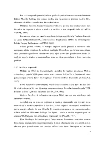 6
Em 1988 um grande passo foi dado na gestão da qualidade com o desenvolvimento do
Prêmio Malcolm Baldrige nos Estados Unidos, que representou o primeiro modelo TQM
claramente definidos e reconhecidos internacionalmente.
O Prêmio Malcolm Baldrige foi desenvolvido pelo governo dos Estados Unidos para
incentivar as empresas a adotar o modelo e melhorar a sua competitividade. (ALVES e
VIEGAS, 2008).
Em resposta a isso, um modelo semelhante foi desenvolvido pela Fundação Europeia
de Gestão da Qualidade em 1992. Este Modelo de Excelência da EFQM, é a estrutura para o
Prémio Europeu da Qualidade. (ARAÚJO, 2008).
Nesses grandes eventos, o principal objetivo destes prêmios é incentivar mais
empresas a adotar princípios de gestão de qualidade. Os modelos são ferramentas práticas,
onde ajudam as organizações a medir onde estão agora e onde eles querem ser no futuro. Os
modelos também ajudam as organizações a criar um plano para reduzir o fosso entre estas
posições.
2.1.7 Excelência empresarial
Modelos de TQM são frequentemente chamados de Negócios Excellence Models.
Além disso, a própria TQM agora é muitas vezes chamado de Excelência Empresarial. Isso é
para distinguir a “nova TQM” em relação aos primeiros modelos do passado. (ISHIKAWA,
1997).
Como mencionado anteriormente, houve confusão quanto ao que TQM foi nos anos
80 e início dos anos 90. Isso foi porque qualquer programa de melhoria era chamado TQM.
Portanto, o nome TQM ficou manchada. (ISHIKAWA, 1995).
Business Excellence é realmente o mesmo que TQM, mas com uma abordagem mais
claramente definidas.
À medida que os negócios continuam a mudar, a organização visa procurar novas
maneiras de se manter competitivas e lucrativas. Muitas empresas sucumbem à armadilha de
gerenciamento, saltando de uma filosofia de gerenciamento para o próximo procurando a
solução definitiva. ISO 9000, Baldrige, Six Sigma ... qual é o melhor programa para sua
empresa? Da Qualidade para a Excelência Empresarial (SHEWART, 1967).
Uma Abordagem de Sistemas para o Gerenciamento demonstrou como essas e outras
filosofias de gerenciamento se complementam e formam a base para uma nova abordagem de
sistemas para gerenciamento. Ao entender melhor como essas abordagens se encaixam
 