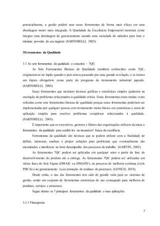 7
potencialmente, a gestão poderá usar essas ferramentas de forma mais eficaz em uma
abordagem muito mais integrada. A Qualidade da Excelência Empresarial mostrará como
integrar uma abordagem de gerenciamento usando uma variedade de métodos para tirar o
máximo proveito do seu negócio (SARTORELLI, 2003).
3Ferramentas da Qualidade
3.1 As sete ferramentas da qualidade e conceitos – 7QC
As Sete Ferramentas Básicas de Qualidade (também conhecidas como 7QC,
originaram-se no Japão quando o país estava passando por uma grande revolução, e se tornou
um tópico obrigatório como parte do programa de treinamento industrial japonês.
(SARTORELLI, 2003).
Essas ferramentas que incluíam técnicas gráficas e estatísticas simples ajudaram na
resolução de problemas relacionados à qualidade crítica. Essas ferramentas eram muitas vezes
referidas como sete ferramentas básicas de qualidade porque essas ferramentas poderiam ser
implementadas por qualquer pessoa com treinamento muito básico em estatísticas e eram de
aplicação simples para resolver problemas complexos relacionados à qualidade.
(SARTORELLI, 2003).
É importante que os executivos, gestores e líderes das organizações utilizem técnicas e
ferramentas da qualidade para auxiliá-los na incansável busca da excelência.
Ferramentas da qualidade são técnicas que se podem utilizar com a finalidade de
definir, mensurar, analisar e propor soluções para problemas que eventualmente são
encontrados e interferem no bom desempenho dos processos de trabalho. (GARVIN, 2002).
As ferramentas 7QC podem ser aplicadas em qualquer setor a partir da fase de
desenvolvimento do produto até a entrega. As ferramentas 7QC podem ser utilizadas em
várias fases do Seis Sigma (DMAIC ou DMADV), no processo de melhoria contínua (ciclo
PDCA) e no gerenciamento Lean (remoção de resíduos do processo). (LOTICH, 2019).
Desde então, o uso das ferramentas tem sido de grande valia para os sistemas de
gestão, sendo um conjunto de ferramentas estatísticas de uso consagrado para melhoria de
produtos, serviços e processos.
Segue abaixo as 7 principais ferramentas da qualidade e suas aplicações.
3.1.1 Fluxograma
 
