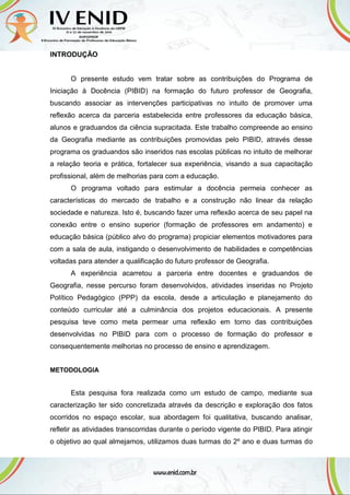 INTRODUÇÃO
O presente estudo vem tratar sobre as contribuições do Programa de
Iniciação à Docência (PIBID) na formação do futuro professor de Geografia,
buscando associar as intervenções participativas no intuito de promover uma
reflexão acerca da parceria estabelecida entre professores da educação básica,
alunos e graduandos da ciência supracitada. Este trabalho compreende ao ensino
da Geografia mediante as contribuições promovidas pelo PIBID, através desse
programa os graduandos são inseridos nas escolas públicas no intuito de melhorar
a relação teoria e prática, fortalecer sua experiência, visando a sua capacitação
profissional, além de melhorias para com a educação.
O programa voltado para estimular a docência permeia conhecer as
características do mercado de trabalho e a construção não linear da relação
sociedade e natureza. Isto é, buscando fazer uma reflexão acerca de seu papel na
conexão entre o ensino superior (formação de professores em andamento) e
educação básica (público alvo do programa) propiciar elementos motivadores para
com a sala de aula, instigando o desenvolvimento de habilidades e competências
voltadas para atender a qualificação do futuro professor de Geografia.
A experiência acarretou a parceria entre docentes e graduandos de
Geografia, nesse percurso foram desenvolvidos, atividades inseridas no Projeto
Político Pedagógico (PPP) da escola, desde a articulação e planejamento do
conteúdo curricular até a culminância dos projetos educacionais. A presente
pesquisa teve como meta permear uma reflexão em torno das contribuições
desenvolvidas no PIBID para com o processo de formação do professor e
consequentemente melhorias no processo de ensino e aprendizagem.
METODOLOGIA
Esta pesquisa fora realizada como um estudo de campo, mediante sua
caracterização ter sido concretizada através da descrição e exploração dos fatos
ocorridos no espaço escolar, sua abordagem foi qualitativa, buscando analisar,
refletir as atividades transcorridas durante o período vigente do PIBID. Para atingir
o objetivo ao qual almejamos, utilizamos duas turmas do 2º ano e duas turmas do
 