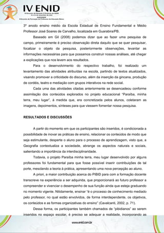 3º anodo ensino médio da Escola Estadual de Ensino Fundamental e Médio
Professor José Soares de Carvalho, localizada em Guarabira/PB.
Baseado em Gil (2008) podemos dizer que ao fazer uma pesquisa de
campo, primeiramente é preciso observação direta daquilo que se quer pesquisar,
focalizar o objeto da pesquisa, posteriormente observações, levantar as
informações necessárias para que possamos construir nossas análises, até chegar
a explicações que nos levem aos resultados.
Para o desenvolvimento do respectivo trabalho, foi realizado um
levantamento das atividades atribuídas na escola, partindo de textos atualizados,
visando promover a criticidade do discurso, além da inserção da gincana, produção
de cordéis, teatro e mediação com grupos interativos na rede social.
Cada uma das atividades citadas anteriormente se desencadeou conforme
assimilação dos conteúdos explorados no projeto educacional “Paraíba, minha
terra, meu lugar”, à medida que, era concretizada pelos alunos, coletaram as
imagens, depoimentos, sínteses para que viessem fomentar nossa pesquisa.
RESULTADOS E DISCUSSÕES
A partir do momento em que os participantes são inseridos, é condicionada a
possibilidade de inovar as práticas de ensino, relacionar os conteúdos de modo que
seja estimulante, desperte o aluno para o processo de aprendizagem, visto que, a
Geografia contextualiza a sociedade, abrange os aspectos naturais e sociais,
salientando a importância da interdisciplinaridade.
Todavia, o projeto Paraíba minha terra, meu lugar desenvolvido por alguns
professores foi fundamental para que fosse possível inserir contribuições de tal
porte, mesclando a teoria à prática, apresentando uma nova percepção ao aluno.
A priori, a maior contribuição acerca do PIBID para com a formação docente
transcreve na experiência a ser adquirida, que proporcionará ao futuro professor a
compreender e vivenciar o desempenho de sua função ainda que esteja graduando
no momento vigente. Nitidamente, ensinar “é o processo de conhecimento mediado
pelo professor, no qual estão envolvidos, de forma interdependente, os objetivos,
os conteúdos e as formas organizativas do ensino” (Cavalcanti, 2002, p. 71).
Dessa forma, os participantes também chamados de “pibidianos” ao serem
inseridos no espaço escolar, é preciso se adequar a realidade, incorporando as
 
