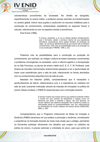 características provenientes da sociedade. No âmbito da Geografia,
especificamente no ensino médio, o professor precisa assimilar as transformações
no cenário global, instruir seus pupilos a usufruírem os recursos midiáticos para a
construção do conhecimento, contextualizar ressaltando os aspectos físicos e
naturais, relacionando-os com os aspectos sociais e econômicos.
Para Freire (1996):
É preciso, sobretudo, e aí vai um destes saberes indispensáveis,
que o formando, desde o princípio mesmo de sua experiência
formadora, assumido-se como sujeito também da produção do
saber, se convença definitivamente de que ensina não é transferir
conhecimento, mais criar as possibilidades para a as produção ou
a sua construção.( FREIRE, 1996, p. 22)
Podemos criar as possibilidades para a construção ou produção do
conhecimento, por exemplo, ao instigar a leitura de textos impressos concernentes
a problemas convergentes na sociedade, como a reforma agrária e a transposição
do rio São Francisco, os alunos de ensino médio da E. E. E. F. M. Professor José
Soares de Carvalho mencionados anteriormente passaram a ter a oportunidade de
trazer suas experiências para a sala de aula, relacionando os temas abordados
com os conhecimentos adquiridos fora da sala de aula.
Baseado em Kaecher (2006), compreendemos que é necessário o
aprofundamento da leitura, relacionando-a com o a experiência do cotidiano em
sala de aula, buscando motivação através da inserção de inovações na prática de
ensino. Nesse contexto, o PIBID foi essencial para com a formação docente.
É preciso mostrar aos nossos alunos que podemos entender melhor
o mundo em que vivemos se pensarmos o espaço como um
elemento que ajuda a entender a lógica, não raro absurda, do
mundo. Mostrar que sabemos Geografia não é sabermos dados ou
informações atuais ou compartimentadas, mas, sim, relacionarmos
as informações ao mundo cotidiano de nossos alunos (KAECHER,
2006, p. 224)
Compreendemos que o Programa Institucional de Bolsa de Iniciação à
Docência (PIBID) transcreve em sua prática a promoção a docência, conceituando
a experiência na formação docente de modo mais amplo que o estágio, permitindo
os formandos participar ativamente nos desafios que surgem no cotidiano da
prática de ensino, é preciso estimular a criticidade do aluno, para que venha ter
 