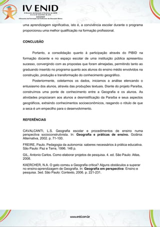 uma aprendizagem significativa, isto é, a convivência escolar durante o programa
proporcionou uma melhor qualificação na formação profissional.
CONCLUSÃO
Portanto, a consolidação quanto à participação através do PIBID na
formação docente e no espaço escolar de uma instituição pública apresentou
sucesso, convergindo com as propostas que foram almejadas, permitindo tanto ao
graduando inserido no programa quanto aos alunos do ensino médio envolvidos na
construção, produção e transformação do conhecimento geográfico.
Posteriormente, coletarmos os dados, iniciamos a análise elencando o
entusiasmo dos alunos, através das produções textuais. Diante do projeto Paraíba,
construímos uma ponte de conhecimento entre a Geografia e os alunos. As
atividades propiciaram aos alunos a desmistificação da Paraíba e seus aspectos
geográficos, extraindo conhecimentos socioeconômicos, rasgando o rótulo de que
a seca é um empecilho para o desenvolvimento.
REFERÊNCIAS
CAVALCANTI, L.S. Geografia escolar e procedimentos de ensino numa
perspectiva socioconstrutivista. In: Geografia e práticas de ensino. Goiânia:
Alternativa, 2002. p. 71-100.
FREIRE, Paulo. Pedagogia da autonomia: saberes necessários à prática educativa.
São Paulo: Paz e Terra, 1996. 148 p.
GIL, Antonio Carlos. Como elaborar projetos de pesquisa. 4. ed. São Paulo: Atlas,
2008.
KAERCHER, N.A. O gato comeu a Geografia critica? Alguns obstáculos a superar
no ensino-aprendizagem de Geografia. In: Geografia em perspectiva: Ensino e
pesquisa. 3ed. São Paulo: Contexto, 2006. p. 221-231.
 