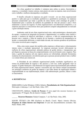 ICPG Instituto Catarinense de Pós-Graduação – www.icpg.com.br 1010
Um clima agradável no trabalho é vantajoso para ambas as partes, funcionários e
empresa, e o resultado é menos estresse, mais prazer em estar na empresa, mais envolvimento
com o trabalho e melhores desempenhos e resultados.
O desafio colocado às empresas em geral é investir em um clima organizacional
positivo e sadio para que os resultados qualitativos e quantitativos aconteçam. As empresas
precisam compreender que tratar a questão do clima interno como estratégia de gestão é
fundamental para o aumento da melhoria da qualidade de vida das pessoas e para o bom
andamento e sucesso do negócio. O clima organizacional é um diferencial competitivo, e as
empresas precisam se conscientizar disso para poderem competir adequadamente no mercado
e gerar satisfação interna.
Ambientes onde há um clima organizacional ruim, onde predominam a desmotivação
da equipe, a ausência de integração de pessoas e departamentos, os conflitos entre chefias e
pessoas, a ausência de objetivos individuais e coletivos, a falta de comprometimento das
pessoas com o negócio, a falta de respeito do ser humano, a ausência da transparência na
gestão, a comunicação deficiente, a rotatividade elevada, são enormes geradores de problemas
e de custos invisíveis para o negócio.
Aliás, estes custos sequer são medidos pelas empresas e afetam tanto o relacionamento
interno como o resultado operacional. As empresas precisam investir efetivamente na
melhoria do clima organizacional, adotando práticas de gestão abertas e transparentes que
privilegiem as pessoas na busca do comprometimento e do envolvimento com o negócio. Para
tanto, a gestão da empresa sob este aspecto precisa ser reformulada, adotando ferramentas
modernas de relacionamento e de abertura para que as pessoas possam produzir mais e melhor
e se sintam felizes por estarem ali.
A felicidade de um ambiente organizacional produz resultados significativos em
termos de produtividade do negócio e das pessoas e, com isso, acaba agregando valor ao
negócio. O ganho financeiro e não-financeiro do negócio passa necessariamente pela melhoria
do clima organizacional interno. Apenas é necessário que seus fatores estejam incorporados
aos princípios modernos da gestão da empresa e que todos dentro da organização tenham a
responsabilidade na sua implementação, desde a alta administração, gerentes, líderes e todos
os funcionários.
4. REFERÊNCIAS
BERGAMINI, Cecília Whitaker; CODA, Roberto. Psicodinâmica da Vida Organizacional:
Motivação e Liderança. 2. ed. São Paulo: Atlas, 1997.
CHIAVENATO, Idalberto. Gestão de Pessoas: O novo papel dos recursos humanos nas
organizações. 9ª Tiragem. Rio de Janeiro: Campus, 1999.
______. Recursos Humanos: Edição Compacta. 7. ed. São Paulo: Atlas, 2002.
EQUIPE TÉCNICA DA OBI (Gerência no Brasil). Coord.: Marco Antonio Oliveira.
Pesquisas de Clima Interno nas Empresas: O caso dos desconfiômetros avariados. São
Paulo: Nobel, 1995.
 
