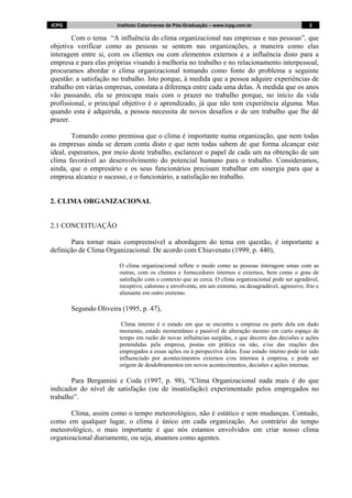 ICPG Instituto Catarinense de Pós-Graduação – www.icpg.com.br 2 2
Com o tema “A influência do clima organizacional nas empresas e nas pessoas”, que
objetiva verificar como as pessoas se sentem nas organizações, a maneira como elas
interagem entre si, com os clientes ou com elementos externos e a influência disto para a
empresa e para elas próprias visando à melhoria no trabalho e no relacionamento interpessoal,
procuramos abordar o clima organizacional tomando como fonte do problema a seguinte
questão: a satisfação no trabalho. Isto porque, à medida que a pessoa adquire experiências de
trabalho em várias empresas, constata a diferença entre cada uma delas. À medida que os anos
vão passando, ela se preocupa mais com o prazer no trabalho porque, no início da vida
profissional, o principal objetivo é o aprendizado, já que não tem experiência alguma. Mas
quando esta é adquirida, a pessoa necessita de novos desafios e de um trabalho que lhe dê
prazer.
Tomando como premissa que o clima é importante numa organização, que nem todas
as empresas ainda se deram conta disto e que nem todas sabem de que forma alcançar este
ideal, esperamos, por meio deste trabalho, esclarecer o papel de cada um na obtenção de um
clima favorável ao desenvolvimento do potencial humano para o trabalho. Consideramos,
ainda, que o empresário e os seus funcionários precisam trabalhar em sinergia para que a
empresa alcance o sucesso, e o funcionário, a satisfação no trabalho.
2. CLIMA ORGANIZACIONAL
2.1 CONCEITUAÇÃO
Para tornar mais compreensível a abordagem do tema em questão, é importante a
definição de Clima Organizacional. De acordo com Chiavenato (1999, p. 440),
O clima organizacional reflete o modo como as pessoas interagem umas com as
outras, com os clientes e fornecedores internos e externos, bem como o grau de
satisfação com o contexto que as cerca. O clima organizacional pode ser agradável,
receptivo, caloroso e envolvente, em um extremo, ou desagradável, agressivo, frio e
alienante em outro extremo.
Segundo Oliveira (1995, p. 47),
Clima interno é o estado em que se encontra a empresa ou parte dela em dado
momento, estado momentâneo e passível de alteração mesmo em curto espaço de
tempo em razão de novas influências surgidas, e que decorre das decisões e ações
pretendidas pela empresa, postas em prática ou não, e/ou das reações dos
empregados a essas ações ou à perspectiva delas. Esse estado interno pode ter sido
influenciado por acontecimentos externos e/ou internos à empresa, e pode ser
origem de desdobramentos em novos acontecimentos, decisões e ações internas.
Para Bergamini e Coda (1997, p. 98), “Clima Organizacional nada mais é do que
indicador do nível de satisfação (ou de insatisfação) experimentado pelos empregados no
trabalho”.
Clima, assim como o tempo meteorológico, não é estático e sem mudanças. Contudo,
como em qualquer lugar, o clima é único em cada organização. Ao contrário do tempo
meteorológico, o mais importante é que nós estamos envolvidos em criar nosso clima
organizacional diariamente, ou seja, atuamos como agentes.
 