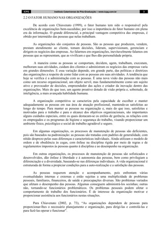 ICPG Instituto Catarinense de Pós-Graduação – www.icpg.com.br 3 3
2.2 O FATOR HUMANO NAS ORGANIZAÇÕES
De acordo com Chiavenato (1999), o fator humano tem sido o responsável pela
excelência de organizações bem-sucedidas; por isso a importância do fator humano em plena
era da informação. O grande diferencial, a principal vantagem competitiva das empresas, é
obtido por intermédio das pessoas que nelas trabalham.
As organizações são conjuntos de pessoas. São as pessoas que produzem, vendem,
prestam atendimento ao cliente, tomam decisões, lideram, supervisionam, gerenciam e
dirigem os negócios das empresas. Ao falarmos em organizações, inevitavelmente falamos em
pessoas que as representam, que as vivificam e que lhes dão personalidade própria.
A maneira como as pessoas se comportam, decidem, agem, trabalham, executam,
melhoram suas atividades, cuidam dos clientes e administram os negócios das empresas varia
em grandes dimensões. E essa variação depende, em grande parte, das políticas e diretrizes
das organizações a respeito de como lidar com as pessoas em suas atividades. A tendência que
hoje se verifica é a administração com as pessoas. É uma nova visão das pessoas não mais
como um recurso organizacional, um objeto servil, mas fundamentalmente como um sujeito
ativo e provocador de decisões, empreendedor das ações e criador da inovação dentro das
organizações. Mais do que isso, um agente proativo dotado de visão própria e, sobretudo, de
inteligência, a mais avançada habilidade humana.
A organização competitiva se caracteriza pela capacidade de escolher e manter
adequadamente as pessoas em sua área de atuação profissional, mantendo-as satisfeitas ao
longo do tempo. Para manter as pessoas na organização e, mais do que isso, satisfeitas e
motivadas para o trabalho e para o alcance dos objetivos organizacionais, são importantes
alguns cuidados especiais, entre os quais destacam-se os estilos de gerência, as relações com
os empregados e os programas de higiene e segurança do trabalho, visando proporcionar um
ambiente físico, psicológico e social de trabalho agradável e seguro.
Em algumas organizações, os processos de manutenção de pessoas são deficientes,
pois são baseados na padronização: as pessoas são tratadas com padrões de generalidade, com
nítido desprezo pelas suas diferenças e características individuais. Ainda utilizam o modelo de
ordem e de obediência às cegas, com ênfase na disciplina rígida por meio de regras e de
regulamentos impostos às pessoas quanto à disciplina e ao desempenho na organização.
Em outras organizações, os processos de manutenção de pessoas são sofisticados e
desenvolvidos, dão ênfase à liberdade e à autonomia das pessoas, bem como privilegiam a
diferenciação e a diversidade, baseando-se nas diferenças individuais. A vida organizacional é
estruturada de forma a propiciar condições para a auto-realização e a satisfação das pessoas.
As pessoas requerem atenção e acompanhamento, pois enfrentam várias
eventualidades internas e externas e estão sujeitas a uma multiplicidade de problemas
pessoais, familiares, financeiros, de saúde e preocupações diversas. São problemas variados
que afetam o desempenho das pessoas. Algumas conseguem administrá-los sozinhas; outras
não, tornando-se funcionários problemáticos. Os problemas pessoais podem afetar o
comportamento de trabalho dos funcionários. É de interesse da organização motivar e
proporcionar assistência aos funcionários nestas situações.
Para Chiavenato (2002, p. 73), “As organizações dependem de pessoas para
proporcionar-lhes o necessário planejamento e organização, para dirigi-las e controlá-las e
para fazê-las operar e funcionar”.
 