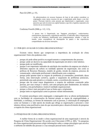 ICPG Instituto Catarinense de Pós-Graduação – www.icpg.com.br 4 4
Para Gil (2001, p. 15),
Os administradores de recursos humanos de hoje já não podem considerar os
empregados como meros recursos de que a organização pode dispor a seu bel-
prazer. Precisam tratá-los como pessoas que impulsionam a organização, como
parceiros que nela investem seu capital humano e que têm a legítima expectativa de
retorno de seu investimento.
Conforme Fiorelli (2000, p. 112, 113),
A pessoa traz à Organização sua ‘bagagem psicológica’, conhecimentos,
características, preconceitos, experiências anteriores. O indivíduo afeta a Organização
e recebe sua influência, modificando seus comportamentos, atitudes e visão de
mundo, como conseqüência do desempenho de papéis e das experiências
compartilhadas nas diversas interações.
2.3 POR QUE AVALIAR O CLIMA ORGANIZACIONAL?
Existem vários fatores que comprovam a importância da avaliação do clima
organizacional. Entre eles podemos citar:
- porque ele pode afetar positiva ou negativamente o comportamento das pessoas;
- porque pode ser decisivo na capacidade da organização em atrair e reter talentos;
- porque pode ser modificado;
- porque é um importante indicador da satisfação dos membros da empresa em relação a
diferentes aspectos da cultura ou realidade aparente da organização, tais como as
políticas de Recursos Humanos, modelo de gestão, missão da empresa, processo de
comunicação, valorização profissional e identificação com a empresa;
- porque pode apontar tanto as origens de problemas já constatados, permitindo, dessa
forma, uma intervenção corretiva, quanto o surgimento de problemas potenciais,
permitindo uma ação proativa e evitando, assim, a ocorrência dos mesmos;
- porque não há como traçar diagnósticos a respeito do ambiente construído pelas
pessoas, por suas crenças e valores, sem uma pesquisa para fundamentar, de maneira
científica, esta perturbadora e instável realidade organizacional;
- porque o clima é mais perceptível que as fontes que o originaram;
- porque tanto as organizações como as pessoas variam intensamente.
O contrato psicológico entre empregado e empregador deve se alterar profundamente
com as facilidades de comunicações da Internet porque as regras de empregabilidade, a
fidelidade, a confiança, as formas de tratamento com as pessoas, a valorização do empregado
como ser humano e o lado oposto da moeda que obriga as organizações a procurar e reter
talentos oferece uma justificativa mais do que necessária para o desenvolvimento de pesquisas
a respeito do clima organizacional.
2.4 PESQUISAS DE CLIMA ORGANIZACIONAL
A melhor forma de se medir o clima organizacional de uma organização é através da
Pesquisa de Clima Organizacional. De acordo com Chiavenato (1999, p. 440), “As pesquisas
de clima organizacional procuram coligir informações sobre o campo psicológico que envolve
o ambiente de trabalho das pessoas e a sua sensação pessoal neste contexto”.
 