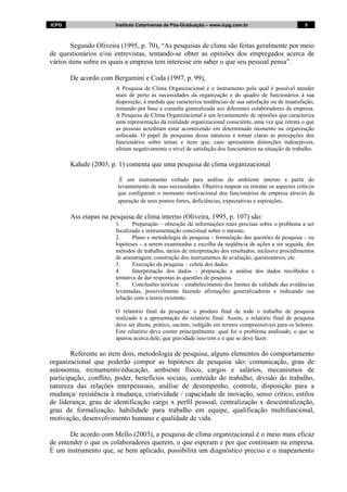 ICPG Instituto Catarinense de Pós-Graduação – www.icpg.com.br 5 5
Segundo Oliveira (1995, p. 70), “As pesquisas de clima são feitas geralmente por meio
de questionários e/ou entrevistas, tentando-se obter as opiniões dos empregados acerca de
vários itens sobre os quais a empresa tem interesse em saber o que seu pessoal pensa”.
De acordo com Bergamini e Coda (1997, p. 99),
A Pesquisa de Clima Organizacional é o instrumento pelo qual é possível atender
mais de perto às necessidades da organização e do quadro de funcionários à sua
disposição, à medida que caracteriza tendências de sua satisfação ou de insatisfação,
tomando por base a consulta generalizada aos diferentes colaboradores da empresa.
A Pesquisa de Clima Organizacional é um levantamento de opiniões que caracteriza
uma representação da realidade organizacional consciente, uma vez que retrata o que
as pessoas acreditam estar acontecendo em determinado momento na organização
enfocada. O papel de pesquisas dessa natureza é tornar claras as percepções dos
funcionários sobre temas e itens que, caso apresentem distorções indesejáveis,
afetam negativamente o nível de satisfação dos funcionários na situação de trabalho.
Kahale (2003, p. 1) comenta que uma pesquisa de clima organizacional
É um instrumento voltado para análise do ambiente interno a partir do
levantamento de suas necessidades. Objetiva mapear ou retratar os aspectos críticos
que configuram o momento motivacional dos funcionários da empresa através da
apuração de seus pontos fortes, deficiências, expectativas e aspirações.
Ass etapas na pesquisa de clima interno (Oliveira, 1995, p. 107) são:
1. Preparação – obtenção de informações mais precisas sobre o problema a ser
focalizado e instrumentação conceitual sobre o mesmo.
2. Plano e metodologia de pesquisa – formulação das questões de pesquisa – ou
hipóteses – a serem examinadas e escolha da seqüência de ações a ser seguida, dos
métodos de trabalho, meios de interpretação dos resultados, inclusive procedimentos
de amostragem, construção dos instrumentos de avaliação, questionários, etc.
3. Execução da pesquisa – coleta dos dados.
4. Interpretação dos dados – preparação e análise dos dados recolhidos e
tentativa de dar respostas às questões de pesquisa.
5. Conclusões teóricas – estabelecimento dos limites de validade das evidências
levantadas, possivelmente fazendo afirmações generalizadoras e indicando sua
relação com a teoria existente.
O relatório final da pesquisa: o produto final de todo o trabalho de pesquisa
realizado é a apresentação do relatório final. Assim, o relatório final de pesquisa
deve ser direto, prático, sucinto, redigido em termos compreensíveis para os leitores.
Este relatório deve conter principalmente: qual foi o problema analisado, o que se
apurou acerca dele, que gravidade isso tem e o que se deve fazer.
Referente ao item dois, metodologia de pesquisa, alguns elementos do comportamento
organizacional que poderão compor as hipóteses de pesquisa são: comunicação, grau de
autonomia, treinamento/educação, ambiente físico, cargos e salários, mecanismos de
participação, conflito, poder, benefícios sociais, conteúdo do trabalho, divisão do trabalho,
natureza das relações interpessoais, análise de desempenho, controle, disposição para a
mudança/ resistência à mudança, criatividade / capacidade de inovação, senso crítico, estilos
de liderança, grau de identificação cargo x perfil pessoal, centralização x descentralização,
grau de formalização, habilidade para trabalho em equipe, qualificação multifuncional,
motivação, desenvolvimento humano e qualidade de vida.
De acordo com Mello (2003), a pesquisa de clima organizacional é o meio mais eficaz
de entender o que os colaboradores querem, o que esperam e por que continuam na empresa.
É um instrumento que, se bem aplicado, possibilita um diagnóstico preciso e o mapeamento
 