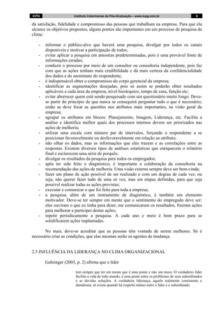 ICPG Instituto Catarinense de Pós-Graduação – www.icpg.com.br 6 6
da satisfação, fidelidade e compromisso das pessoas que trabalham na empresa. Para que ela
alcance os objetivos propostos, alguns pontos são importantes em um processo de pesquisa de
clima:
- informar o público-alvo que haverá uma pesquisa, divulgar por todos os canais
disponíveis e motivar a participação de todos;
- evitar aplicar a pesquisa em amostras predeterminadas, pois é uma provável fonte de
informações erradas;
- conduzir o processo por meio de um consultor ou consultoria independente, pois faz
com que as ações tenham mais credibilidade e dá mais certeza da confidencialidade
dos dados e do anonimato do respondente;
- é indispensável obter o compromisso do corpo gerencial da empresa;
- identificar as segmentações desejadas, pois só assim se poderão obter resultados
aplicáveis a cada área da empresa, nível hierárquico, tempo de casa, função etc;
- evitar aborrecer quem está sendo pesquisado com um questionário muito longo. Deve-
se partir do princípio de que nunca se conseguirá perguntar tudo o que é necessário;
então se deve focar as questões nos atributos mais importantes, na visão geral da
empresa;
- agrupar os atributos em blocos: Planejamento, Imagem, Liderança, etc. Facilita a
análise e identifica melhor quais dos processos internos devem ser priorizados nas
ações de melhoria;
- utilizar uma escala com número par de intervalos, forçando o respondente a se
posicionar favoravelmente ou desfavoravelmente em relação ao atributo;
- não olhar os dados, mas as informações que eles trazem e as correlações entre as
respostas. Existem diversos tipos de análises estatísticas que enriquecem o relatório
final e esclarecem uma série de porquês;
- divulgar os resultados da pesquisa para todos os empregados;
- após ter sido feito o diagnóstico, é importante a colaboração da consultoria na
recomendação das ações de melhoria. Uma visão externa sempre deve ser bem-vinda;
- fazer um plano de ação possível de ser realizado e com um degrau de cada vez, ou
seja, não querer fazer tudo de uma só vez, mas em etapas definidas, para que seja
possível realizar todas as ações previstas;
- executar e comunicar o que foi feito para toda a empresa;
- a pesquisa, além de um instrumento de diagnóstico, é também um elemento
motivador. Deve-se ter sempre em mente que o sentimento do empregado deve ser:
eles ouviram o que eu tinha para dizer, me comunicaram os resultados, fizeram ações
para melhorar e participei destas ações;
- repetir periodicamente a pesquisa. A cada ano e meio é bom prazo para se
solidificarem ações implantadas.
No mais, deve-se acreditar que as pessoas têm vontade de serem melhores. Só é
necessário criar as condições, que elas mesmas serão os agentes de mudança.
2.5 INFLUÊNCIA DA LIDERANÇA NO CLIMA ORGANIZACIONAL
Gehringer (2003, p. 2) afirma que o líder
tem sempre que ter em mente que é uma ponte e não um muro. O verdadeiro líder
facilita a vida de todo mundo, é uma ponte entre os problemas de seus subordinados
e as devidas soluções. A verdadeira liderança, aquela realmente consistente e
duradoura, só existe quando há respeito mútuo entre o líder e o subordinado.
 