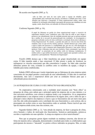 ICPG Instituto Catarinense de Pós-Graduação – www.icpg.com.br 7 7
De acordo com Segundo (2003, p. 5),
cabe ao líder, por meio de suas ações junto à equipe de trabalho, gerar
oportunidades para realização das pessoas, reconhecer o trabalho bem feito e criar
desafios que motivam e energizam. O clima organizacional reflete, então, uma
tendência ou inclinação relacionada à percepção das pessoas que trabalham em uma
equipe, sendo, desta forma, um indicador de eficácia da liderança.
Conforme Segundo (2003, p. 16),
O papel da liderança na gestão de clima organizacional requer o exercício de
importantes funções como: estabelecer uma visão clara de onde se quer chegar e
promover um entendimento claro da realidade presente para que as pessoas possam
dar o melhor de si em prol da potencialização dos resultados. As investigações e
pesquisas realizadas acerca do tema confirmam a correlação direta entre Liderança e
Clima Organizacional. No entanto, a questão não pode ser vista de uma forma tão
simplista, uma vez que envolve muitas variáveis, valendo destacar que a base sobre
a qual se apóia este processo é a credibilidade que, por sua vez, está alicerçada na
coerência entre o que é proposto pela Organização (discurso) e suas ações efetivas
(prática). Cabe à liderança zelar por esta coerência. Outra constatação é que não há
uma “receita” ou prescrição de um melhor estilo de liderança isoladamente. O
melhor estilo e o que melhor favorecerá o clima é aquele mais ajustado à cultura, aos
propósitos e principalmente “Momento da Organização”.
Fiorelli (2000) destaca que o líder transforma um grupo desarticulado em equipe
coesa. O líder mantém atado o laço emocional. O líder possui o poder de fortalecer ou
enfraquecer os vínculos emocionais que dão consistência à equipe. Ao líder cabe conciliar
diferentes pontos de vista, evitando os conflitos entre os membros da equipe, e dirigir o
trabalho para metas estabelecidas.
Kahale (2003) afirma que é muito importante que as lideranças de uma empresa sejam
conscientes de seu papel perante a motivação de seus subordinados. O líder não os motivará
diretamente, mas será o responsável direto por criar as condições básicas para que o
subordinado possa encontrá-la.
2.6 AS PESQUISAS DE CLIMA E O SEU IMPACTO NAS ORGANIZAÇÕES
Os empresários sintonizados com a realidade atual encaram com “bons olhos” as
pesquisas de clima, pois sabem que o principal capital da empresa são os seus talentos e se
eles estiverem satisfeitos, com certeza a empresa tende a ser competitiva. Já os empresários
que administram a sua empresa como se administrava há alguns anos, com a idéia de que o
principal e único objetivo da empresa é o lucro e que os funcionários são um mero meio para
este fim, não estão preocupados com a satisfação dos seus funcionários e, com certeza, não se
preocupam em avaliar como os seus funcionários estão se sentindo. Parece incrível que este
tipo de empresa ainda exista; mas elas existem, sim.
Segundo Kahale (2003, p. 2), “esta atitude da empresa, de fazer a pesquisa de clima,
eleva bastante o índice de motivação dos funcionários. Sentem-se participando, sentem-se
ouvidos e respeitados em suas opiniões. A crença na empresa se eleva sensivelmente”.
Para que as pesquisas gerem algum resultado ou mudança concreta, elas devem ser
feitas de maneira séria e adequada, demonstrando o resultado para todos os colaboradores que
participaram da mesma e “atacando” os pontos críticos indicados na pesquisa. Mas, se nada
 