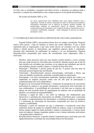 ICPG Instituto Catarinense de Pós-Graduação – www.icpg.com.br 8 8
for feito com os resultados, a pesquisa terá efeito inverso: a descrença na empresa tende a
aumentar e a relação dos colaboradores com a empresa passa a ser de grande desconfiança.
De acordo com Kahale (2003, p. 25),
um clima organizacional bem trabalhado pode trazer alguns benefícios para a
organização: retenção de talentos; diminuição do índice de doenças psicossomáticas;
treinamentos sintonizados com os objetivos da empresa, gerando resultado; alta
produtividade, melhoria na comunicação interna da empresa, aumento no
comprometimento dos funcionários com a empresa (sentem-se responsáveis por ela –
co-autores); credibilidade; integração – união; adequação do processo de seleção /
premiação e outros.
2.7 FATORES QUE INFLUENCIAM NA OBTENÇÃO DE UM CLIMA AGRADÁVEL
Segundo Kahale (2003), uma premissa básica deve ser sempre considerada: Ninguém
motiva outra pessoa. Cada ser humano se motiva por razões diferentes. O que é muito
importante para as organizações é que estas razões devem ser coerentes com sua cultura
interna e atitude perante os funcionários, que englobem aspectos desde a contratação,
passando pela manutenção do colaborador na empresa e no seu desligamento. Algumas
dimensões-chave pesquisadas pela autora são consideradas como impactantes sobre a
motivação:
- Desafios: todos precisam sentir que suas funções contêm desafios a serem vencidos
para que ainda possam ter motivação para executá-las. Quando sentem que já não há
mais desafios nas atividades que executam, ou na empresa que trabalham, que não há
uma mudança, passam a perder o pique e a vontade de fazer bem feito;
- Realização / Satisfação: é preciso gostar do que faz. É preciso uma boa dose de
realização pessoal naquilo que está fazendo;
- Valorização / Reconhecimento: pessoas entusiasmadas, valorizadas e felizes, que
vêem seu trabalho reconhecido, aumentam a produtividade da organização;
- Participação: é um fator extremamente importante. Qualquer projeto que venha a ser
implantado na empresa precisará contar com um alto grau de participação e
comprometimento dos seus colaboradores;
- Perspectiva de Crescimento Profissional: o sentimento de perspectiva de crescimento
profissional na empresa é um grande alavancador e proporciona forte motivação em
seus colaboradores. A possibilidade de crescimento é um fator que se expressa não
apenas em uma ascensão dentro do organograma da empresa, mas na quantidade de
desafios e no aumento de responsabilidades;
- Liderança: o papel do líder e seu estilo de liderança são fundamentais para
desenvolver a satisfação dos funcionários no trabalho. Contribuem para a motivação
da equipe, o comprometimento dos funcionários, a confiança na empresa, a segurança
e o sentimento de valorização do funcionário, conquistado por meio de feedback,
respeito e credibilidade;
- Integração: a partir do momento em que o colaborador é reconhecido como fator
importante dentro do quadro de competitividade da empresa, surge a necessidade de
formar equipes ligadas de forma profunda e madura ao pensamento e à massa crítica
maior da empresa. Equipes integradas ajudam a criar e manter ambientes motivadores
e de grande poder competitivo;
- Reconhecimento financeiro: a questão salarial é importante para a motivação, pois está
ligada diretamente à satisfação das necessidades básicas do funcionário.
 