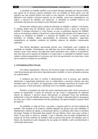 ICPG Instituto Catarinense de Pós-Graduação – www.icpg.com.br 9 9
A satisfação no trabalho também é um assunto bastante abordado por Spector (2002),
pois apesar de as pessoas estarem satisfeitas com seu trabalho de forma geral, isso não
significa que elas estejam felizes com todos os seus aspectos. As pessoas têm sentimentos
diferentes com relação a diversos aspectos de seu trabalho, como seus companheiros, seu
salário, a natureza do trabalho, seu supervisor. A satisfação no trabalho refere-se aos
sentimentos das pessoas com relação a esses diferentes aspectos.
Existem dois enfoques para o estudo da satisfação no trabalho: o global e o de facetas.
O enfoque global trata da satisfação como um sentimento único e geral em relação ao
trabalho. O enfoque alternativo é o das facetas, ou seja, os diferentes aspectos do trabalho,
como as recompensas (salários e benefícios), outras pessoas relacionadas a ele (supervisores e
colegas), as condições de trabalho e a natureza do trabalho em si. Facetas comuns da
satisfação no trabalho: salário, oportunidades de promoção, benefícios, supervisão,
companheiros de trabalho, condições de trabalho, natureza do trabalho, comunicação,
segurança.
Esta última abordagem mencionada permite uma visualização mais completa da
satisfação no trabalho. Normalmente, um indivíduo tem níveis diferentes de satisfação em
relação a essas várias facetas; ele pode estar muito insatisfeito com o salário e os benefícios,
mas estar feliz com a natureza do trabalho e os supervisores. A satisfação no trabalho é quase
sempre avaliada perguntando-se às pessoas, por meio de questionários ou entrevistas, como
elas se sentem em relação ao seu trabalho.
3. CONSIDERAÇÕES FINAIS
Em muitas organizações, falava-se até há pouco tempo em relações industriais, uma
visão burocratizada que dava maior importância para o trabalho e o lucro, deixando as pessoas
em segundo plano.
A tendência que hoje se verifica é administração com as pessoas, que significa
administrar a organização juntamente com os colaboradores e parceiros internos que mais
entendem dela e de seu futuro. As organizações estão tomando consciência do imenso valor
que as pessoas, se bem motivadas e satisfeitas com o seu trabalho, agregam à empresa.
Portanto, as pesquisas de clima são muito importantes para saber como as pessoas se
sentem na organização. A partir do momento em que existe o mapeamento do ambiente
interno da empresa, é possível atacar efetivamente os principais focos dos problemas,
melhorando o clima de trabalho das pessoas. Além de atingir o principal objetivo da pesquisa
de clima, que é obter o conhecimento real dos problemas, ela aponta também os pontos fortes
da empresa.
Na realidade, se cada um fizer a sua parte, a empresa pode ter um bom ambiente de
trabalho. Não depende só da empresa; também depende das pessoas que nela trabalham. É
fundamental o espírito de equipe, a comunicação aberta e a confiança entre todos os membros
da equipe. Equipes só funcionam bem quando têm um objetivo claro, uma causa comum a
todos. O que pode se observar, também, é que a liderança tem um papel fundamental na
criação de um bom ambiente de trabalho, onde as pessoas têm prazer em trabalhar, pois os
líderes são responsáveis pela integração da sua equipe de trabalho e pelo reconhecimento e
valorização das pessoas.
 