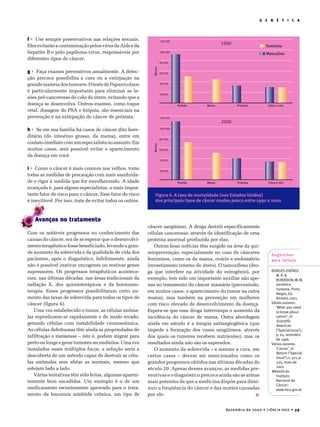dezembro de 2002 • CIÊNCIA HOJE • 39
G E N É T I C A
f Use sempre preservativos nas relações sexuais.
Eles evitarão a contaminação pelos vírus da Aids e da
hepatite B e pelo papiloma-vírus, responsáveis por
diferentes tipos de câncer.
g Faça exames preventivos anualmente. A detec-
ção precoce possibilita a cura ou a extirpação na
grandemaioriadostumores.OtestedePapanicolaou
é particularmente importante para eliminar as le-
sões pré-cancerosas do colo do útero, evitando que a
doença se desenvolva. Outros exames, como toque
retal, dosagem do PSA e biópsia, são essenciais na
prevenção e na extirpação do câncer de próstata.
h Se em sua família há casos de câncer dito here-
ditário (do intestino grosso, da mama), entre em
contatoimediatocomumespecialistanoassunto.Em
muitos casos, será possível evitar o aparecimento
da doença em você.
i Como o câncer é mais comum nos velhos, tome
todas as medidas de precaução com mais assiduida-
de e rigor à medida que for envelhecendo. A idade
avançada é, para alguns especialistas, o mais impor-
tante fator de risco para o câncer. Esse fator de risco
é inevitável. Por isso, trate de evitar todos os outros.
Avanços no tratamento
Com os notáveis progressos no conhecimento das
causas do câncer, era de se esperar que o desenvolvi-
mento terapêutico fosse beneficiado, levando a gran-
de aumento da sobrevida e da qualidade de vida dos
pacientes, após o diagnóstico. Infelizmente, ainda
não é possível inativar oncogenes ou reativar genes
supressores. Os progressos terapêuticos acontece-
ram, nas últimas décadas, nas áreas tradicionais da
radiação X, dos quimioterápicos e da hormonio-
terapia. Esses progressos possibilitaram certo au-
mento das taxas de sobrevida para todos os tipos de
câncer (figura 6).
Uma vez estabelecido o tumor, as células anôma-
las reproduzem-se rapidamente e de modo errado,
gerando células com instabilidade cromossômica.
As células defeituosas têm ainda as propriedades de
infiltração e metástase – isto é, podem migrar para
perto ou longe e gerar tumores secundários. Uma vez
instalados esses múltiplos focos, a solução seria a
descoberta de um método capaz de destruir as célu-
las anômalas sem afetar as normais, mesmo que
estejam lado a lado.
Várias tentativas têm sido feitas, algumas aparen-
temente bem sucedidas. Um exemplo é o de um
medicamento recentemente aprovado para o trata-
mento da leucemia mielóide crônica, um tipo de
câncer sangüíneo. A droga destrói especificamente
células cancerosas, através da identificação de uma
proteína anormal produzida por elas.
Outras boas notícias têm surgido na área da qui-
mioprevenção, especialmente no caso de cânceres
femininos, como os de mama, ovário e endométrio
(revestimento interno do útero). O tamoxifeno (dro-
ga que interfere na atividade do estrogênio), por
exemplo, tem sido um importante auxiliar não ape-
nas no tratamento do câncer mamário (prevenindo,
em muitos casos, o aparecimento do tumor na outra
mama), mas também na prevenção em mulheres
com risco elevado de desenvolvimento da doença.
Espera-se que essa droga interrompa o aumento da
incidência do câncer de mama. Outra abordagem
ainda em estudo é a terapia antiangiogênica (que
impede a formação dos vasos sangüíneos, através
dos quais os tumores recebem nutrientes), mas os
resultados ainda não são os esperados.
O aumento da sobrevida – e mesmo a cura, em
certos casos – devem ser mencionados como os
grandes progressos obtidos nas últimas décadas do
século 20. Apesar desses avanços, as medidas pre-
ventivas e o diagnóstico precoce ainda são as armas
mais potentes de que a medicina dispõe para dimi-
nuir a freqüência do câncer e das mortes causadas
por ele. I
Figura 6. A taxa de mortalidade (nos Estados Unidos)
dos principais tipos de câncer mudou pouco entre 1990 e 2000
Pulmão
1990
2000
Pulmão
MortesMortes
Mama
Mama
Próstata
Próstata
Cólon e reto
Cólon e reto
120.000
120.000
100.000
100.000
80.000
80.000
60.000
60.000
40.000
40.000
20.000
20.000
Feminino
Masculino
Sugestões
para leitura
BORGES-OSÓRIO,
M.R.&
ROBINSON,W.M.
Genética
humana, Porto
Alegre, Ed.
Artmed,2001.
Vários autores.
‘What you need
to know about
cancer’, in
Scientific
American
(‘Specialissue’),
p. 61, setembro
de 1996.
Vários autores.
‘Cancer’,in
Nature (‘Special
issue’),v.411,p.
335, maio de
2001.
Website do
Instituto
Nacional do
Câncer:
www.inca.gov.br
 