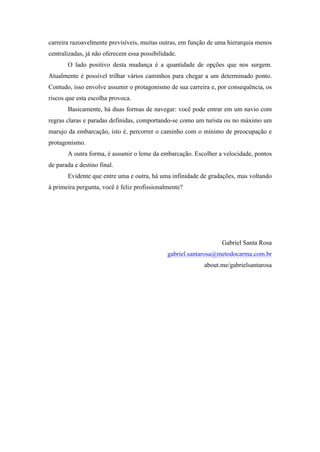 carreira razoavelmente previsíveis, muitas outras, em função de uma hierarquia menos
centralizadas, já não oferecem essa possibilidade.
O lado positivo desta mudança é a quantidade de opções que nos surgem.
Atualmente é possível trilhar vários caminhos para chegar a um determinado ponto.
Contudo, isso envolve assumir o protagonismo de sua carreira e, por consequência, os
riscos que esta escolha provoca.
Basicamente, há duas formas de navegar: você pode entrar em um navio com
regras claras e paradas definidas, comportando-se como um turista ou no máximo um
marujo da embarcação, isto é, percorrer o caminho com o mínimo de preocupação e
protagonismo.
A outra forma, é assumir o leme da embarcação. Escolher a velocidade, pontos
de parada e destino final.
Evidente que entre uma e outra, há uma infinidade de gradações, mas voltando
à primeira pergunta, você é feliz profissionalmente?

Gabriel Santa Rosa	
  
gabriel.santarosa@metodocarma.com.br
about.me/gabrielsantarosa
	
  

 