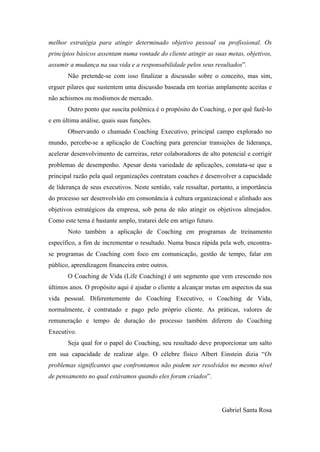 melhor estratégia para atingir determinado objetivo pessoal ou profissional. Os
princípios básicos assentam numa vontade do cliente atingir as suas metas, objetivos,
assumir a mudança na sua vida e a responsabilidade pelos seus resultados”.	
  
Não pretende-se com isso finalizar a discussão sobre o conceito, mas sim,
erguer pilares que sustentem uma discussão baseada em teorias amplamente aceitas e
não achismos ou modismos de mercado. 	
  
Outro ponto que suscita polêmica é o propósito do Coaching, o por quê fazê-lo
e em última análise, quais suas funções.	
  
Observando o chamado Coaching Executivo, principal campo explorado no
mundo, percebe-se a aplicação de Coaching para gerenciar transições de liderança,
acelerar desenvolvimento de carreiras, reter colaboradores de alto potencial e corrigir
problemas de desempenho. Apesar desta variedade de aplicações, constata-se que a
principal razão pela qual organizações contratam coaches é desenvolver a capacidade
de liderança de seus executivos. Neste sentido, vale ressaltar, portanto, a importância
do processo ser desenvolvido em consonância à cultura organizacional e alinhado aos
objetivos estratégicos da empresa, sob pena de não atingir os objetivos almejados.
Como este tema é bastante amplo, tratarei dele em artigo futuro.	
  
Noto também a aplicação de Coaching em programas de treinamento
específico, a fim de incrementar o resultado. Numa busca rápida pela web, encontrase programas de Coaching com foco em comunicação, gestão de tempo, falar em
público, aprendizagem financeira entre outros.	
  
O Coaching de Vida (Life Coaching) é um segmento que vem crescendo nos
últimos anos. O propósito aqui é ajudar o cliente a alcançar metas em aspectos da sua
vida pessoal. Diferentemente do Coaching Executivo, o Coaching de Vida,
normalmente, é contratado e pago pelo próprio cliente. As práticas, valores de
remuneração e tempo de duração do processo também diferem do Coaching
Executivo.	
  
Seja qual for o papel do Coaching, seu resultado deve proporcionar um salto
em sua capacidade de realizar algo. O célebre físico Albert Einstein dizia “Os
problemas significantes que confrontamos não podem ser resolvidos no mesmo nível
de pensamento no qual estávamos quando eles foram criados”.	
  
	
  
	
  
Gabriel Santa Rosa	
  

 