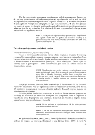 10
Um dos entrevistados sustenta que outro fator que poderá ser um detrator do processo
de coaching, termo bastante utilizado nas organizações: agenda oculta, onde o walk the talk é
incompatível com os valores organizacionais. Segundo Srour (2000, p. 51) a máxima da ética
da convicção diz: “cumpra suas obrigações. ou siga suas prescrições...” É uma ética pautada
por valores e normas previamente estabelecidas, cujo efeito primeiro consiste em moldar as
ações que deverão ser praticadas. Já a máxima da ética da responsabilidade diz que somos
responsáveis por aquilo que fazemos.
CH4: O coach por sua experiência logo percebe que a empresa tem
uma agenda oculta atrás do pedido de executive coaching e o
profissional deverá ficar atento para não ser um Inocente Útil, caso
contrário entrará numa fria.
Executivos participantes na condição de coachee
Fatores facilitadores do processo de coaching
Todos os entrevistados levantaram a clareza sobre o objetivo do programa de coaching
e o porquê foram convidados para este processo, ademais, como isso traria maiores benefícios
e alavancaria seus resultados sejam eles ligados ao change management, carreira, treinamento
e desenvolvimento e relacionamentos (interações). Estas afirmações “formalização do
contrato com o participante” estão contempladas por todos os autores citados na
fundamentação teórica.
COH4: É fundamental que o gestor esclareça o objetivo do coaching e
quais resultados ele espera deste processo, é como se fosse um pacto
entre líder e liderado. Importante também fazer o coaching com
alguém que você confie e a partir disso o processo ocorre facilmente.
Na minha opinião o coaching externo traz vantagem versus um
coaching interno.
No grupo de quatro coachees, todos afirmam que o envolvimento do HR Business
Partner foi fundamental para que o processo acontecesse de maneira estruturada, além disso o
BP monitorava o programa de coaching coletando feedbacks do coach, coachee e gestor em
todas as etapas do processo.
A avaliação dos resultados é considerada a terceira e última etapa do programa de
coaching de executivos, os resultados alcançados são comparados com os esperados e
previstos no início do programa. Esta verificação é realizada em reunião da empresa-cliente
(gestor/sponsor e recursos humanos e o coach).
COH4: Se não houvesse o engajamento do HR BP neste processo,
provavelmente não aconteceria.
COH1: O HR BP foi fundamental neste processo, pois ele entendia
exatamente o que estava acontecendo comigo e com o ambiente onde
eu estava inserido.
Os participantes (COH1, COH2, COH3 e COH4) enfatizam o forte envolvimento dos
gestores no processo de coaching. Reforçando o que defende Diniz (2001, p. 137): “a
 