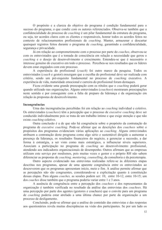 12
O propósito e a clareza do objetivo do programa é condição fundamental para o
sucesso do programa, o que condiz com os autores referenciados. Observa-se também que a
confidencialidade do processo de coaching é um pilar fundamental da estrutura do programa,
ou seja, ter acordos claros com os clientes e responsáveis, honrar todos os acordos feitos no
contexto de relacionamentos profissionais de coaching. Manter, armazenar e descartar
quaisquer registros feitos durante o programa de coaching, garantindo a confidencialidade,
segurança e privacidade.
Já em relação ao comprometimento com o processo por parte do coachee, observou-se
com os entrevistados que é a tomada de consciência em relação a necessidade que gerou o
coaching e o desejo de desenvolvimento e crescimento. Entendeu-se que é necessário o
interesse genuíno do executivo em todo o processo. Percebeu-se nos resultados que os líderes
devem estar engajados com este processo.
A experiência do profissional (coach) foi outro marco da pesquisa. Todos os
entrevistados (coach e gestor) enxergam que a escolha do profissional deve ser realizada com
critério, sendo um pré-requisito fundamental no processo de coaching executivo. A
experiência de vida, maturidade emocional e carreira do profissional foram destaques.
Ficou evidente uma grande preocupação com os rótulos que o coaching poderá gerar
quando utilizado nas organizações. Alguns entrevistados (coachees) mostraram preocupações
neste sentido e por conseguinte com a falta de preparo da liderança e da organização em
relação às propostas de desenvolvimento.
Incongruências
Uma das incongruências percebidas foi em relação ao coaching individual e coletivo.
Os entrevistados (coachees) têm a percepção que o processo de executive coaching deve ser
conduzido individualmente pois se trata de um trabalho íntimo e que exige atenção e que não
existe coaching coletivo.
Outra conclusão é a de que não há congruência sobre o propósito da contratação do
programa de executive coaching. Pode-se afirmar que as descrições dos coachees sobre o
propósitos dos programas evidenciam várias aplicações ao coaching. Alguns entrevistados
atribuem a contratação deste programa como algo sério e sustentável dirigido a aumentar a
presença da liderança, os resultados financeiros do negócio, a gerenciar a sucessão, a dar
forma à estratégia, a ser visto como mais estratégico, a influenciar níveis superiores.
Associam a participação no programa de coaching ao desenvolvimento profissional,
atendendo aos indicadores organizacionais de desempenho. Outros afirmam que as empresas
utilizam este serviço por modismos, pois muitas vezes o gestor e o próprio RH não sabem
diferenciar as propostas de coaching, mentoring, counselling, da consultoria e da psicoterapia.
Outro aspecto evidenciado nas entrevistas realizadas refere-se às diferentes etapas
descritas nos programas, apesar de uma aparente congruência entre os entrevistados ao
descreverem que os programas apresentam início, meio e fim. A análise permite afirmar que
as percepções não são congruentes, considerando-se a explicitação quanto à constituição
dessas etapas. Para alguns coaches, as sessões podem ser: 10, entre 10-12, entre 10-15; um
dos coaches disse também que o programa poderia variar entre 1 e 3 anos.
A ausência de congruência entre a percepção dos coachees e dos representantes da
organização é também verificada no resultado da análise das entrevistas dos coachees. Há
uma percepção por parte dos agentes (gestores e coachees) que o convite para um programa
de coaching poderia estar atrelado a uma última chance por parte da organização a um
processo de desligamento.
Concluindo, pode-se afirmar que a análise do conteúdo das entrevistas e das respostas
aos questionários revela muitas discrepâncias na visão dos participantes. Se por um lado os
 