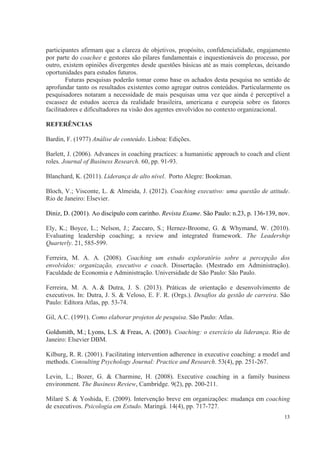 13
participantes afirmam que a clareza de objetivos, propósito, confidencialidade, engajamento
por parte do coachee e gestores são pilares fundamentais e inquestionáveis do processo, por
outro, existem opiniões divergentes desde questões básicas até as mais complexas, deixando
oportunidades para estudos futuros.
Futuras pesquisas poderão tomar como base os achados desta pesquisa no sentido de
aprofundar tanto os resultados existentes como agregar outros conteúdos. Particularmente os
pesquisadores notaram a necessidade de mais pesquisas uma vez que ainda é perceptível a
escassez de estudos acerca da realidade brasileira, americana e europeia sobre os fatores
facilitadores e dificultadores na visão dos agentes envolvidos no contexto organizacional.
REFERÊNCIAS
Bardin, F. (1977) Análise de conteúdo. Lisboa: Edições.
Barlett, J. (2006). Advances in coaching practices: a humanistic approach to coach and client
roles. Journal of Business Research. 60, pp. 91-93.
Blanchard, K. (2011). Liderança de alto nível. Porto Alegre: Bookman.
Bloch, V.; Visconte, L. & Almeida, J. (2012). Coaching executivo: uma questão de atitude.
Rio de Janeiro: Elsevier.
Diniz, D. (2001). Ao discípulo com carinho. Revista Exame. São Paulo: n.23, p. 136-139, nov.
Ely, K.; Boyce, L.; Nelson, J.; Zaccaro, S.; Hernez-Broome, G. & Whymand, W. (2010).
Evaluating leadership coaching; a review and integrated framework. The Leadership
Quarterly. 21, 585-599.
Ferreira, M. A. A. (2008). Coaching um estudo exploratório sobre a percepção dos
envolvidos: organização, executivo e coach. Dissertação. (Mestrado em Administração).
Faculdade de Economia e Administração. Universidade de São Paulo: São Paulo.
Ferreira, M. A. A. & Dutra, J. S. (2013). Práticas de orientação e desenvolvimento de
executivos. In: Dutra, J. S. & Veloso, E. F. R. (Orgs.). Desafios da gestão de carreira. São
Paulo: Editora Atlas, pp. 53-74.
Gil, A.C. (1991). Como elaborar projetos de pesquisa. São Paulo: Atlas.
Goldsmith, M.; Lyons, L.S. & Freas, A. (2003). Coaching: o exercício da liderança. Rio de
Janeiro: Elsevier DBM.
Kilburg, R. R. (2001). Facilitating intervention adherence in executive coaching: a model and
methods. Consulting Psychology Journal: Practice and Research. 53(4), pp. 251-267.
Levin, L.; Bozer, G. & Charmine, H. (2008). Executive coaching in a family business
environment. The Business Review, Cambridge. 9(2), pp. 200-211.
Milaré S. & Yoshida, E. (2009). Intervenção breve em organizações: mudança em coaching
de executivos. Psicologia em Estudo. Maringá. 14(4), pp. 717-727.
 