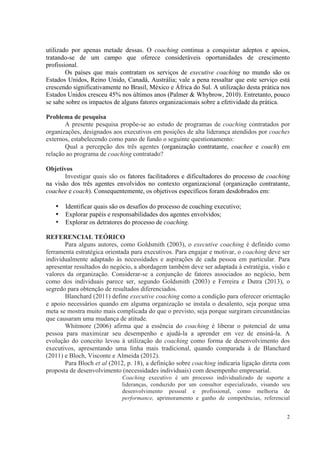 2
utilizado por apenas metade dessas. O coaching continua a conquistar adeptos e apoios,
tratando-se de um campo que oferece consideráveis oportunidades de crescimento
profissional.
Os países que mais contratam os serviços de executive coaching no mundo são os
Estados Unidos, Reino Unido, Canadá, Austrália; vale a pena ressaltar que este serviço está
crescendo significativamente no Brasil, México e África do Sul. A utilização desta prática nos
Estados Unidos cresceu 45% nos últimos anos (Palmer & Whybrow, 2010). Entretanto, pouco
se sabe sobre os impactos de alguns fatores organizacionais sobre a efetividade da prática.
Problema de pesquisa
A presente pesquisa propõe-se ao estudo de programas de coaching contratados por
organizações, designados aos executivos em posições de alta liderança atendidos por coaches
externos, estabelecendo como pano de fundo o seguinte questionamento:
Qual a percepção dos três agentes (organização contratante, coachee e coach) em
relação ao programa de coaching contratado?
Objetivos
Investigar quais são os fatores facilitadores e dificultadores do processo de coaching
na visão dos três agentes envolvidos no contexto organizacional (organização contratante,
coachee e coach). Consequentemente, os objetivos específicos foram desdobrados em:
• Identificar quais são os desafios do processo de coaching executivo;
• Explorar papéis e responsabilidades dos agentes envolvidos;
• Explorar os detratores do processo de coaching.
REFERENCIAL TEÓRICO
Para alguns autores, como Goldsmith (2003), o executive coaching é definido como
ferramenta estratégica orientada para executivos. Para engajar e motivar, o coaching deve ser
individualmente adaptado às necessidades e aspirações de cada pessoa em particular. Para
apresentar resultados do negócio, a abordagem também deve ser adaptada à estratégia, visão e
valores da organização. Considerar-se a conjunção de fatores associados ao negócio, bem
como dos individuais parece ser, segundo Goldsmith (2003) e Ferreira e Dutra (2013), o
segredo para obtenção de resultados diferenciados.
Blanchard (2011) define executive coaching como a condição para oferecer orientação
e apoio necessários quando em alguma organização se instala o desalento, seja porque uma
meta se mostra muito mais complicada do que o previsto, seja porque surgiram circunstâncias
que causaram uma mudança de atitude.
Whitmore (2006) afirma que a essência do coaching é liberar o potencial de uma
pessoa para maximizar seu desempenho e ajudá-la a aprender em vez de ensiná-la. A
evolução do conceito levou à utilização do coaching como forma de desenvolvimento dos
executivos, apresentando uma linha mais tradicional, quando comparada à de Blanchard
(2011) e Bloch, Visconte e Almeida (2012).
Para Bloch et al (2012, p. 18), a definição sobre coaching indicaria ligação direta com
proposta de desenvolvimento (necessidades individuais) com desempenho empresarial.
Coaching executivo é um processo individualizado de suporte a
lideranças, conduzido por um consultor especializado, visando seu
desenvolvimento pessoal e profissional, como melhoria de
performance, aprimoramento e ganho de competências, referencial
 