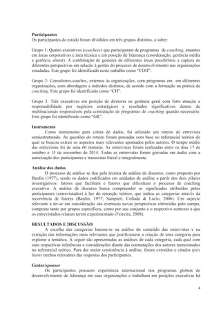 4
Participantes
Os participantes do estudo foram divididos em três grupos distintos, a saber:
Grupo 1: Quatro executivos (coachees) que participaram de programas de coaching, atuantes
em áreas corporativas e área técnica e em posição de liderança (coordenação, gerência média
e gerência sênior). A combinação de gestores de diferentes áreas possibilitou a captura de
diferentes perspectivas em relação à gestão do processo de desenvolvimento nas organizações
estudadas. Este grupo foi identificado neste trabalho como “COH”.
Grupo 2: Consultores-coaches, externos às organizações, com programas em em diferentes
organizações, com abordagens e métodos distintos, de acordo com a formação na prática de
coaching. Este grupo foi identificado como “CH”.
Grupo 3: Três executivos em posição de diretoria ou gerência geral com forte atuação e
responsabilidade por negócios estratégicos e resultados significativos dentro de
multinacionais responsáveis pela contratação de programas de coaching quando necessário.
Este grupo foi identificado como “GR”.
Instrumento
Como instrumento para coleta de dados, foi utilizado um roteiro de entrevista
semiestruturado. As questões do roteiro foram pensadas com base no referencial teórico do
qual se buscou extrair os aspectos mais relevantes apontados pelos autores. O tempo médio
das entrevistas foi de uma 60 minutos. As entrevistas foram realizadas entre os dias 17 de
outubro e 15 de novembro de 2014. Todas as entrevistas foram gravadas em áudio com a
autorização dos participantes e transcritas literal e integralmente.
Análise dos dados
O processo de análise se deu pela técnica de análise de discurso, como proposto por
Bardin (1977), sendo os dados codificados em unidades de análise a partir dos dois pilares
investigativos: fatores que facilitam e fatores que dificultam o processo de coaching
executivo. A análise de discurso busca compreender os significados atribuídos pelos
participantes (entrevistados) à luz do retenção teórico, que indica as categorias através da
recorrência de fatores (Bardin, 1977; Sampieri, Collado & Lucio, 2006). Um aspecto
relevante a ter-se em consideração são eventuais novas perspectivas oferecidas pelo campo,
composta tanto por grupos específicos, como por seu conjunto e o respectivo contexto a que
os entrevistados relatam terem experimentado (Ferreira, 2008).
RESULTADOS E DISCUSSÃO
A escolha das categorias baseou-se na análise do conteúdo das entrevistas e na
extração das informações mais relevantes que justificassem a criação de uma categoria para
explorar a temática. A seguir são apresentadas as análises de cada categoria, cada qual com
suas respectivas inferências e considerações diante das constatações dos autores mencionados
no referencial teórico. Para dar maior consistência à análise, foram extraídos e citados ipsis
literis trechos relevantes das respostas dos participantes.
Gestor/sponsor
Os participantes possuem experiência internacional nos programas globais de
desenvolvimento de liderança em suas organizações e trabalham em posições executivas há
 