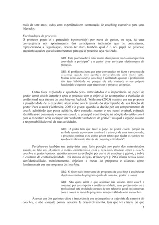 5
mais de sete anos, todos com experiência em contratação de coaching executivo para seus
liderados.
Facilitadores do processo
O primeiro ponto é o patrocínio (sponsorship) por parte do gestor, ou seja, há uma
convergência nos apontamentos dos participantes indicando que os contratantes,
representando a organização, devem ter claro também qual é o seu papel no processo
enquanto aqueles que alocam recursos para que o processo seja realizado.
GR1: Este processo deve estar muito claro para o profissional que fora
convidado a participar” e o gestor deve participar efetivamente do
processo.
GR3: O profissional tem que estar convencido em fazer o processo de
coaching, quando isso acontece provavelmente dará muito certo.
Muitas vezes o executive coaching é contratado quando o profissional
não tem habilidade ou porque ele não conhece o seu próprio
funcionário e o gestor quer terceirizar o processo de gestão.
Outro fator explorado e apontado pelos entrevistados é a importância do papel do
gestor como coach durante e após o processo com o objetivo de acompanhar a evolução do
profissional seja através de coaching ou feedback. Withmore (2005) mantém em sua proposta
a possibilidade de o executivo atuar como coach quando do desempenho de sua função de
gestor. Para o autor (Withmore, 2005), o gestor, quando se decide por um comportamento de
coach, admitindo que possa adotá-lo, deve contudo, manter o seu papel original, evitando
identificar-se puramente como um coach. A principal contribuição na adoção do estilo coach
para o executivo seria alcançar um “ambiente verdadeiro de gestão”, no qual a equipe assume
a responsabilidade real de suas atividades.
GR3: O gestor tem que fazer o papel de gestor coach, porque na
verdade quando o processo termina é o começo de uma nova jornada,
o processo continua e eu como gestor tenho que ajudar o coachee no
seu desenvolvimento através do coaching e feedback”.
Percebeu-se também nas entrevistas uma forte posição por parte dos entrevistados
quanto ao fato dos objetivos e metas, compromisso com o processo, alianças entre o coach,
coachee e gestor/sponsor, monitoramento da evolução por parte do coachee e gestor, e sobre
o contrato de confidencialidade. Na mesma direção Weinberger (1996) afirma temas como
confidencialidade, monitoramento, objetivos e metas do programa e alianças como
fundamentais em um programa de coaching.
GR2: O fator mais importante do programa de coaching é estabelecer
objetivos e metas do programa junto do coachee, gestor e coach
GR1: Não quero saber o que acontece nas sessões entre coach e
coachee, por que respeito a confidencialidade, mas preciso saber se o
profissional está evoluindo através de um relatório geral ou conversas
com o coach no meio do programa, sempre validado com o coachee.
Apenas um dos gestores citou a importância em acompanhar a trajetória de carreira do
coachee, e não somente pontos isolados de desenvolvimento, tem que ter clareza do que
 