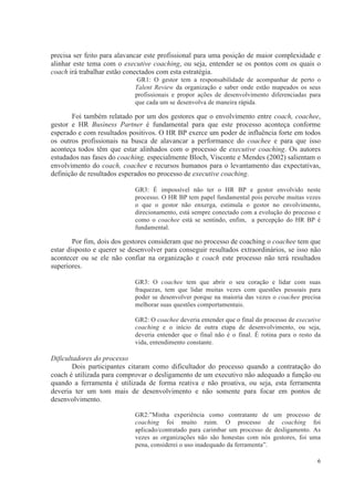 6
precisa ser feito para alavancar este profissional para uma posição de maior complexidade e
alinhar este tema com o executive coaching, ou seja, entender se os pontos com os quais o
coach irá trabalhar estão conectados com esta estratégia.
GR1: O gestor tem a responsabilidade de acompanhar de perto o
Talent Review da organização e saber onde estão mapeados os seus
profissionais e propor ações de desenvolvimento diferenciadas para
que cada um se desenvolva de maneira rápida.
Foi também relatado por um dos gestores que o envolvimento entre coach, coachee,
gestor e HR Business Partner é fundamental para que este processo aconteça conforme
esperado e com resultados positivos. O HR BP exerce um poder de influência forte em todos
os outros profissionais na busca de alavancar a performance do coachee e para que isso
aconteça todos têm que estar alinhados com o processo de executive coaching. Os autores
estudados nas fases do coaching, especialmente Bloch, Visconte e Mendes (2002) salientam o
envolvimento do coach, coachee e recursos humanos para o levantamento das expectativas,
definição de resultados esperados no processo de executive coaching.
GR3: É impossível não ter o HR BP e gestor envolvido neste
processo. O HR BP tem papel fundamental pois percebe muitas vezes
o que o gestor não enxerga, estimula o gestor no envolvimento,
direcionamento, está sempre conectado com a evolução do processo e
como o coachee está se sentindo, enfim, a percepção do HR BP é
fundamental.
Por fim, dois dos gestores consideram que no processo de coaching o coachee tem que
estar disposto e querer se desenvolver para conseguir resultados extraordinários, se isso não
acontecer ou se ele não confiar na organização e coach este processo não terá resultados
superiores.
GR3: O coachee tem que abrir o seu coração e lidar com suas
fraquezas, tem que lidar muitas vezes com questões pessoais para
poder se desenvolver porque na maioria das vezes o coachee precisa
melhorar suas questões comportamentais.
GR2: O coachee deveria entender que o final do processo de executive
coaching e o início de outra etapa de desenvolvimento, ou seja,
deveria entender que o final não é o final. É rotina para o resto da
vida, entendimento constante.
Dificultadores do processo
Dois participantes citaram como dificultador do processo quando a contratação do
coach é utilizada para comprovar o desligamento de um executivo não adequado a função ou
quando a ferramenta é utilizada de forma reativa e não proativa, ou seja, esta ferramenta
deveria ter um tom mais de desenvolvimento e não somente para focar em pontos de
desenvolvimento.
GR2:”Minha experiência como contratante de um processo de
coaching foi muito ruim. O processo de coaching foi
aplicado/contratado para carimbar um processo de desligamento. As
vezes as organizações não são honestas com nós gestores, foi uma
pena, considerei o uso inadequado da ferramenta”.
 