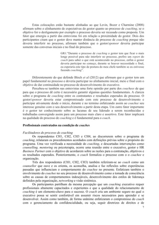 7
Estas colocações estão bastante alinhadas ao que Levin, Bozer e Charmine (2008)
afirmam sobre o alinhamento de expectativas do gestor quanto ao processo de coaching, se o
objetivo for o desligamento por exemplo o processo deveria ser recusado como proposta. Um
fator que emergiu a partir das entrevistas foi em relação a proximidade do gestor. Dois dos
participantes citam que o gestor deve manter distância do processo de coaching porque não
deveria interferir no processo, afirmam também que o gestor/sponsor deveria participar
somente das conversas iniciais e no final do processo.
GR1:”Durante o processo de coaching o gestor tem que ficar o mais
longe possível para não interferir no processo, prefiro um report do
coach para saber o que está acontecendo no processo, enfim o gestor
deveria participar no começo, durante se houver necessidade e final,
eu esperaria este tipo de postura do meu chefe também se eu estivesse
fazendo coaching”.
Diferentemente do que defende Bloch et al (2012) que afirmam que o gestor tem um
papel fundamental no processo e deveria participar no alinhamento inicial, meio e final com o
objetivo de dar continuidade no processo de desenvolvimento do executivo.
Percebeu-se também nas entrevistas uma forte opinião por parte dos coachees de que
para que o processo dê certo é necessário garantir algumas questões fundamentais. A clareza
sobre o programa de coaching entre os contratantes e resultados esperados do processo. O
gestor/sponsor deveria estar compromissado com este processo de desenvolvimento e
participar ativamente desde o início, durante e no termino enfatizando assim ao coachee seu
interesse genuíno com o seu desenvolvimento a partir desta etapa. Um outro fator importante
é o gestor ter conhecimento sobre as lacunas de seu liderado a serem reconhecidas e
trabalhadas convergindo assim para um processo mais claro e assertivo. Este fator implicará
na qualidade do processo de coaching e é fundamental para o coach.
Profissionais contratados na condição de coaches
Facilitadores do processo de coaching
Os respondentes CH1, CH2, CH3 e CH4, ao discorrerem sobre o programa de
coaching, relataram os procedimentos acordados com definições prévias sobre o propósito do
programa. Uma vez verificada a necessidade do coaching, e descartadas intervenções como
counselling, mentoring ou psicoterapia, ocorre uma reunião entre o executivo, gestor e HR
Business Partner com o objetivo de acordarem sobre as razões para a contratação, objetivos e
os resultados esperados. Posteriormente, o coach formaliza o processo com o o coachee e
organização.
Três dos respondentes (CH1, CH2, CH3) também referiram-se ao coach como um
counsellor que ouve e os orienta, os aconselha, analisa e faz reflexões sobre experiências
passadas que influenciam o comportamento do coachee no presente. Enfatizam também o
envolvimento do coachee no seu processo de desenvolvimento como a tomada de consciência
sobre as causas de comportamentos indesejáveis, desenvolvimento dos estilos de liderança
definidos pela organização, networking e visão sistêmica.
Os participantes partilham da mesma percepção que um coaching executivo requer
profissionais altamente capacitados e experientes e que a qualidade do relacionamento de
coaching é um elemento-chave para o sucesso. O coach cria um ambiente seguro no qual o
executivo possa se sentir confortável em assumir riscos necessários para aprender e se
desenvolver. Assim como também, de forma unânime enfatizaram o compromisso do coach
com o gerenciamento da confidencialidade, ou seja, seguir diretrizes de direitos e de
 