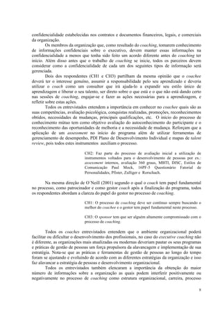 8
confidencialidade estabelecidas nos contratos e documentos financeiros, legais, e comerciais
da organização.
Os membros da organização que, como resultado do coaching, tomarem conhecimento
de informações confidenciais sobre o executivo, devem manter essas informações na
confidencialidade a menos que tenha sido feito um acordo diferente antes do coaching ter
início. Além disso antes que o trabalho de coaching se inicie, todos os parceiros devem
considerar como a confidencialidade de cada um dos seguintes tipos de informação será
gerenciada.
Dois dos respondentes (CH1 e CH3) partilham da mesma opinião que o coachee
deverá ter o interesse genuíno, assumir a responsabilidade pelo seu aprendizado e deveria
utilizar o coach como um consultor que irá ajuda-lo a expandir seu estilo único de
aprendizagem e liberar o seu talento, ser direto sobre o que está e o que não está dando certo
nas sessões de coaching, engajar-se e fazer as ações necessárias para a aprendizagem, e
refletir sobre estas ações.
Todos os entrevistados entendem a importância em conhecer no coachee quais são as
suas competências, avaliação psicológica, conquistas realizadas, promoções, reconhecimentos
obtidos, necessidades de mudanças, principais qualificações, etc. O início do processo de
conhecimento mútuo tem como objetivo avaliação do autoconhecimento do participante e o
reconhecimento das oportunidades de melhoria e a necessidade de mudança. Reforçam que a
aplicação de um assessment no início do programa além de utilizar ferramentas de
gerenciamento de desempenho, PDI Plano de Desenvolvimento Individual e mapas de talent
review, pois todos estes instrumentos auxiliam o processo.
CH2: Faz parte do processo de avaliação inicial a utilização de
instrumentos voltados para o desenvolvimento de pessoas por ex.:
assessment internos, avaliação 360 graus, MBTI, DISC, Estilos de
Comunicação Paul Mock, 16PF-5 Questionário Fatorial de
Personalidades, Pfister, Zulliger e Rorschach.
Na mesma direção de O´Neill (2001) segundo o qual o coach tem papel fundamental
no processo, como patrocinador e como gestor coach após a finalização do programa, todos
os respondentes abordam a clareza do papel do gestor no processo de coaching.
CH1: O processo de coaching deve ser contínuo sempre buscando o
melhor do coachee e o gestor tem papel fundamental neste processo.
CH3: O sponsor tem que ser alguém altamente compromissado com o
processo de coaching.
Todos os coaches entrevistados entendem que o ambiente organizacional poderá
facilitar ou dificultar o desenvolvimento dos profissionais, no caso do executive coaching não
é diferente, as organizações mais atualizadas ou modernas deveriam pautar os seus programas
e práticas de gestão de pessoas um força propulsora da alavancagem e implementação de sua
estratégia. Nota-se que as práticas e ferramentas de gestão de pessoas ao longo do tempo
foram se ajustando e evoluindo de acordo com as diferentes estratégias da organização e isso
faz alavancar a estratégia de pessoas e desenvolvimento organizacional.
Todos os entrevistados também elencaram a importância da obtenção do maior
número de informações sobre a organização as quais podem interferir positivamente ou
negativamente no processo de coaching como estrutura organizacional, carreira, processo
 