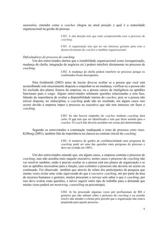 9
sucessório, entender como o coachee chegou na atual posição e qual é a maturidade
organizacional na gestão de pessoas.
CH2: A alta direção tem que estar comprometida com o processo de
coaching.
CH3: A organização tem que ter um interesse genuíno para com o
desenvolvimento do coachee e também organizacional.
Dificultadores do processo de coaching
Um dos entrevistados alertou que a instabilidade organizacional como (reorganização,
mudança de chefia, integração de negócios etc.) poderá interferir diretamente no processo de
coaching.
CH2: A mudança de chefia poderá interferir no processo porque os
combinados ficam discrepantes.
Para Goldsmith (2003) antes de iniciar deve-se avaliar se a pessoa que você está
aconselhando está sinceramente disposta a empenhar-se na mudança, verificar-se a pessoa não
foi excluída dos planos futuros da empresa; ou a pessoa carece da inteligência ou aptidões
funcionais para o cargo. Alguns entrevistados relataram questões relacionadas a esta fase,
falando da importância de avaliar a disponibilidade interna do coachee, pois se a pessoa não
estiver disposta, ter indisciplina, o coaching pode não ter resultado, em alguns casos isso
ocorre devido à empresa impor o processo ao executivo que não tem interesse em fazer o
coaching.
CH3: Se não houver empenho do coachee nenhum coaching dará
certo. O gap tem que ser identificado e tem que fazer sentido para o
coachee. O coach não deveria acreditar em coisas pré-determinadas.
Segundo os entrevistados a contratação inadequada o resto do processo corre risco.
Killburg (2001), também fala da importância na clareza no contrato inicial do coaching.
CH1: A tentativa de quebra de confidencialidade num programa de
coaching pode ser uma das questões mais perigosas do processo e
deve ser evitada em 100%.
Um dos entrevistados entende que, em alguns casos, a empresa contrata o processo de
coaching, mas não acredita mais naquele executivo, nestes casos o processo de coaching não
vai resolver também, então é preciso avaliar se a pessoa está nos planos da organização e se
tem as aptidões necessárias para a função, caso contrário o processo não deveria ser aceito ou
continuado. Foi observado também que através do relato dos participantes da pesquisa que
muitas vezes existe uma visão equivocada do que é executive coaching, até por parte da área
de recursos humanos e gestores, muitos procuram o serviço sem saber o que é coaching, por
isso deve avaliar estas questões, e talvez sugerir outro tipo de trabalho para a demanda que
muitas vezes poderá ser mentoring, counselling ou psicoterapia.
CH4: Já fui procurado algumas vezes por profissionais de RH e
gestores que não sabiam sobre o processo de coaching e na ocasião
resolvi não atender o cliente pois percebi que a organização não estava
preparada para aquele processo.
 