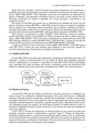 14° CREEM. FEMEC/UFU, Uberlândia-MG, 2007.
2
Desta forma foi necessário o desenvolvimento de normas internacionais que garantissem a
qualidade dos serviços dos laboratórios de ensaio e calibração. Da evolução dessas normas surgiu a
norma “ABNT NBR ISO/IEC 17025: Requisitos Gerais para a Competência de Laboratórios de
Ensaio e Calibração”, que apresenta os princípios técnicos e de gestão a serem seguidos por um
laboratório interessado em garantir a qualidade dos serviços prestados e demonstrar a sua
competência técnica.
Esta norma foi concebida para garantir que os laboratórios que trabalham de acordo com ela
operam conforme as normas ISO 9001 e a ISO 9002 no que diz respeito ao sistema de qualidade,
além de garantir que o laboratório detém competências que asseguram a produção de dados e
resultados tecnicamente válidos. Deve-se observar que os aspectos da competência técnica não são
garantidos pelas normas da família ISO 9000, sendo necessário à observância da ISO/IEC 17025.
Neste contexto, em dezembro de 1999, a ISO/IEC 17025 substituiu a norma de referência
européia EN 45001 (1990) e o Guia ISO/IEC 25 (1993). Em janeiro de 2001, no Brasil entrou em
vigor a ABNT NBR ISO/IEC 17025, com apenas a diferença de ser referenciada pela norma ISO
9001:2000 que substituiu as normas ISO 9001:1994 e a ISO 9002:1994. A norma foi revisada em
outubro de 2005, passando a ser referenciada como ABNT NBR ISO/IEC 17025:2005.
A seguir, no restante do texto, referir-se-á a norma ABNT NBR ISO/IEC 17025:2005 apenas
como ISO 17025, a menos que uma referência mais detalhada se faça necessário. Quando for
necessário referenciar uma versão anterior isso também será explicitado.
2. A NORMA ISO 17025
A norma ISO 17025 é uma norma que regulamenta a acreditação de laboratórios de ensaios e de
calibração e auxilia no desenvolvimento do seu sistema de gestão para qualidade, operações
técnicas e administrativas. A estrutura e organização da norma ISO 17025 reflete a preocupação
com a qualidade, pois reúne em apenas uma norma a competência técnica dos laboratórios (EN
45001) e os requisitos para sistemas de gestão da qualidade (serie 9000), como mostra a Figura 1.
Figura 1: Formação da ISO 17025.
2.1. Objetivos da Norma
A norma ISO 17025 tem por objetivo especificar os requisitos gerais para a competência em
realizar ensaios e/ou calibrações, incluindo amostragem, bem como cobrir ensaios e calibrações
realizados utilizando métodos normalizados, métodos não-normalizados e métodos desenvolvidos
pelo próprio laboratório. É uma norma aplicável a todas as organizações que realizam ensaios e/ou
calibração, incluindo laboratórios de primeira, segunda e terceira partes e laboratórios onde o ensaio
e/ou calibração são parte da inspeção e da certificação do produto. É também aplicável a todos os
laboratórios independentemente do número de pessoas ou da extensão do escopo das atividades de
ensaio e/ou calibração.
A ISO 17025 é utilizada por laboratórios no desenvolvimento do seu sistema de gestão para
qualidade, operações técnicas e administrativas, conforme Figura 2. Clientes de laboratórios,
autoridades regulamentadoras e organismos de acreditação podem também usá-la na confirmação
ou no reconhecimento da competência de laboratórios. Mas não é uma norma com propósito de ser
usada como base para a certificação de laboratórios. Pois esta norma não cobre conformidade com
requisitos regulamentadores e de segurança sobre a operação.
=+
ISO Guia 25
+
EN 45001
ISO 9001
+
ISO 9002
ISO 17025
Aspectos
Técnicos
Aspectos da
Qualidade
 